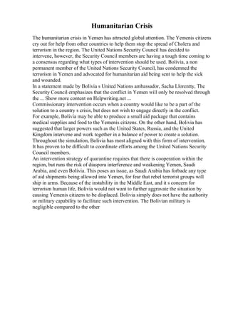 Humanitarian Crisis
The humanitarian crisis in Yemen has attracted global attention. The Yemenis citizens
cry out for help from other countries to help them stop the spread of Cholera and
terrorism in the region. The United Nations Security Council has decided to
intervene, however, the Security Council members are having a tough time coming to
a consensus regarding what types of intervention should be used. Bolivia, a non
permanent member of the United Nations Security Council, has condemned the
terrorism in Yemen and advocated for humanitarian aid being sent to help the sick
and wounded.
In a statement made by Bolivia s United Nations ambassador, Sacha Llorentty, The
Security Council emphasizes that the conflict in Yemen will only be resolved through
the ... Show more content on Helpwriting.net ...
Commissionary intervention occurs when a country would like to be a part of the
solution to a country s crisis, but does not wish to engage directly in the conflict.
For example, Bolivia may be able to produce a small aid package that contains
medical supplies and food to the Yemenis citizens. On the other hand, Bolivia has
suggested that larger powers such as the United States, Russia, and the United
Kingdom intervene and work together in a balance of power to create a solution.
Throughout the simulation, Bolivia has most aligned with this form of intervention.
It has proven to be difficult to coordinate efforts among the United Nations Security
Council members.
An intervention strategy of quarantine requires that there is cooperation within the
region, but runs the risk of diaspora interference and weakening Yemen, Saudi
Arabia, and even Bolivia. This poses an issue, as Saudi Arabia has forbade any type
of aid shipments being allowed into Yemen, for fear that rebel terrorist groups will
ship in arms. Because of the instability in the Middle East, and it s concern for
terrorism human life, Bolivia would not want to further aggravate the situation by
causing Yemenis citizens to be displaced. Bolivia simply does not have the authority
or military capability to facilitate such intervention. The Bolivian military is
negligible compared to the other
 