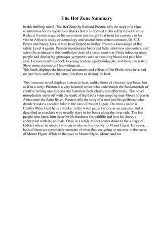 The Hot Zone Summary
In this thrilling novel, The Hot Zone by Richard Preston tells the story of a virus
so notorious for its mysterious attacks that it is deemed a Bio safety Level 4 virus.
Richard Preston acquired his inspiration and insight first from his curiosity in his
visit to Africa to study epidemiology and second from certain contacts, Dr. C.J.
Peters and Nancy Jaax, whom have helped to further Preston s knowledge of Bio
safety Level 4 agents. Preston incorporates historical facts, interview encounters, and
scientific evidence in this nonfiction story of a virus known as Ebola infecting many
people and displaying grotesque symptoms such as vomiting blood and pale blue
skin. I recommend this book to young readers, epidemiologists, and those interested...
Show more content on Helpwriting.net ...
This book displays the historical encounters and effects of the Ebola virus have had
on past lives and how the virus functions to destroy its host.
This immense novel displays historical facts, unlike those of a history text book, but
as if in a story. Preston is a very talented writer who understands the fundamentals of
creative writing and displays the historical facts clearly and effectively. The novel
immediately starts off with the spark of the Ebola virus erupting near Mount Elgon in
Africa near the Zaire River. Preston tells the story of a man and his girlfriend who
decide to take a vacation hike to the cave of Mount Elgon. The man s name is
Charles Monet and he is a worker in the water pump factory as an engineer and is
described as a recluse who usually stays in his home along the river side. The few
people who know him describe his fondness for wildlife and how he shares a
connection with the animals. Once in a while Monet comes down to the village of
Eldoret where he meets a woman to take on his journey to Mount Elgon. However,
both of them are completely unaware of what they are going to uncover in the caves
of Mount Elgon. While in the cave at Mount Elgon, Monet and his
 