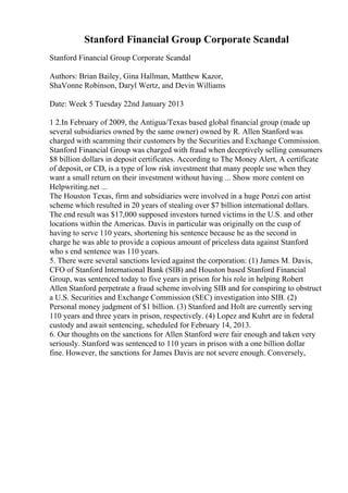 Stanford Financial Group Corporate Scandal
Stanford Financial Group Corporate Scandal
Authors: Brian Bailey, Gina Hallman, Matthew Kazor,
ShaVonne Robinson, Daryl Wertz, and Devin Williams
Date: Week 5 Tuesday 22nd January 2013
1 2.In February of 2009, the Antigua/Texas based global financial group (made up
several subsidiaries owned by the same owner) owned by R. Allen Stanford was
charged with scamming their customers by the Securities and Exchange Commission.
Stanford Financial Group was charged with fraud when deceptively selling consumers
$8 billion dollars in deposit certificates. According to The Money Alert, A certificate
of deposit, or CD, is a type of low risk investment that many people use when they
want a small return on their investment without having ... Show more content on
Helpwriting.net ...
The Houston Texas, firm and subsidiaries were involved in a huge Ponzi con artist
scheme which resulted in 20 years of stealing over $7 billion international dollars.
The end result was $17,000 supposed investors turned victims in the U.S. and other
locations within the Americas. Davis in particular was originally on the cusp of
having to serve 110 years, shortening his sentence because he as the second in
charge he was able to provide a copious amount of priceless data against Stanford
who s end sentence was 110 years.
5. There were several sanctions levied against the corporation: (1) James M. Davis,
CFO of Stanford International Bank (SIB) and Houston based Stanford Financial
Group, was sentenced today to five years in prison for his role in helping Robert
Allen Stanford perpetrate a fraud scheme involving SIB and for conspiring to obstruct
a U.S. Securities and Exchange Commission (SEC) investigation into SIB. (2)
Personal money judgment of $1 billion. (3) Stanford and Holt are currently serving
110 years and three years in prison, respectively. (4) Lopez and Kuhrt are in federal
custody and await sentencing, scheduled for February 14, 2013.
6. Our thoughts on the sanctions for Allen Stanford were fair enough and taken very
seriously. Stanford was sentenced to 110 years in prison with a one billion dollar
fine. However, the sanctions for James Davis are not severe enough. Conversely,
 