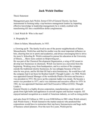 Jack Welch Outline
Thesis Statement
Management guru Jack Welch, former CEO of General Electric, has been
instrumental in forming today s top business management leaders by imparting
effective knowledge in leadership management; he is widely credited with
transforming GE into a multibillion dollar conglomerate.
I. Jack Welch В– Who is the man?
A. Biography В–
1.Born in Salem, Massachusetts, in 1935.
a. Growing up В– The family lived in one of the poorer neighborhoods of Salem,
Massachusetts. Welch has said that his mother was the most important influence on
him, cheering him on in sports and academics, and always encouraging him to strive
for more b. Schooling В– Welch continued to pursue his education at the University
of Illinois, ... Show more content on Helpwriting.net ...
He was part of the Chemical Development Organization, a wing of GE meant to
develop new businesses in chemicals. Welch was known as a maverick from the
beginning. Working away from headquarters, and in a section of the company
outside the traditional electric businesses, he was unhappy because of the low
raise he was given, and he felt that GE had a strict bureaucracy. He would have left
the company had it not been for Reuben Gutoff ( Thought Leader ). In 1968, Welch
was appointed General Manager of the worldwide Plastics Division and became a
vice president in 1972. His move up the corporate ladder was steady. He became a
senior vice president in 1977, and a vice chairman and executive officer in 1979. In
1981, he was appointed Chairman and Chief Executive Officer (CEO) ( Thought
Leader ).
General Electric is a highly diverse corporation, manufacturing a wide variety of
goods from light bulbs and appliances to aircraft engines and nuclear weapons. GE
enjoyed national recognition as a model of American industry, as well as rising profits
and sales from $13 billion in 1981 to over $300 billion in 2001 when Welch retired (
Jack Welch Gurus ). Welch listened to the market analysts who predicted that
corporations would have to restructure their top heavy bureaucracies and huge staffs
of business school planners. Over the next five years, Welch put his
 