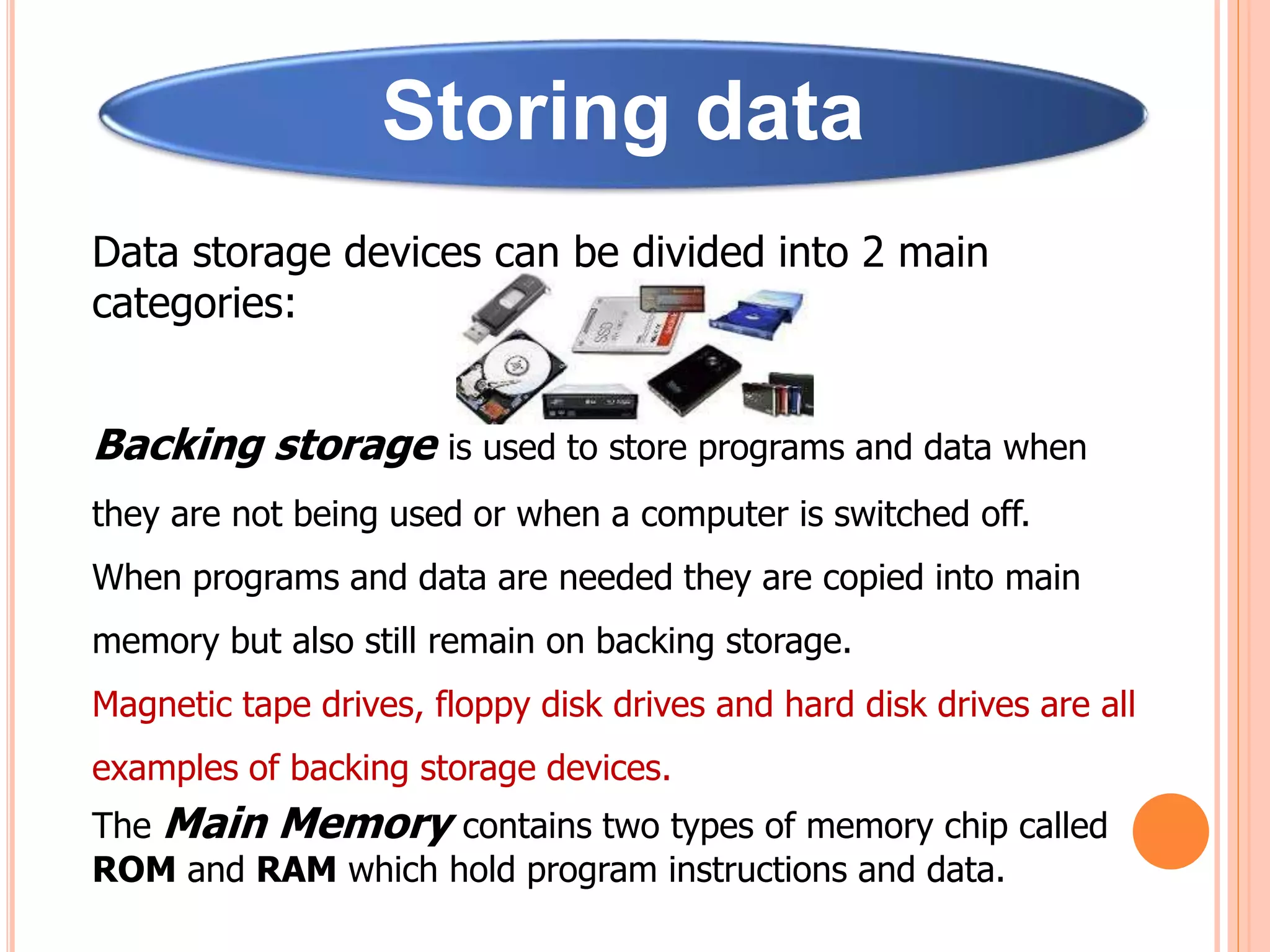 Storing data
Data storage devices can be divided into 2 main
categories:
Backing storage is used to store programs and data when
they are not being used or when a computer is switched off.
When programs and data are needed they are copied into main
memory but also still remain on backing storage.
Magnetic tape drives, floppy disk drives and hard disk drives are all
examples of backing storage devices.
The Main Memory contains two types of memory chip called
ROM and RAM which hold program instructions and data.
 