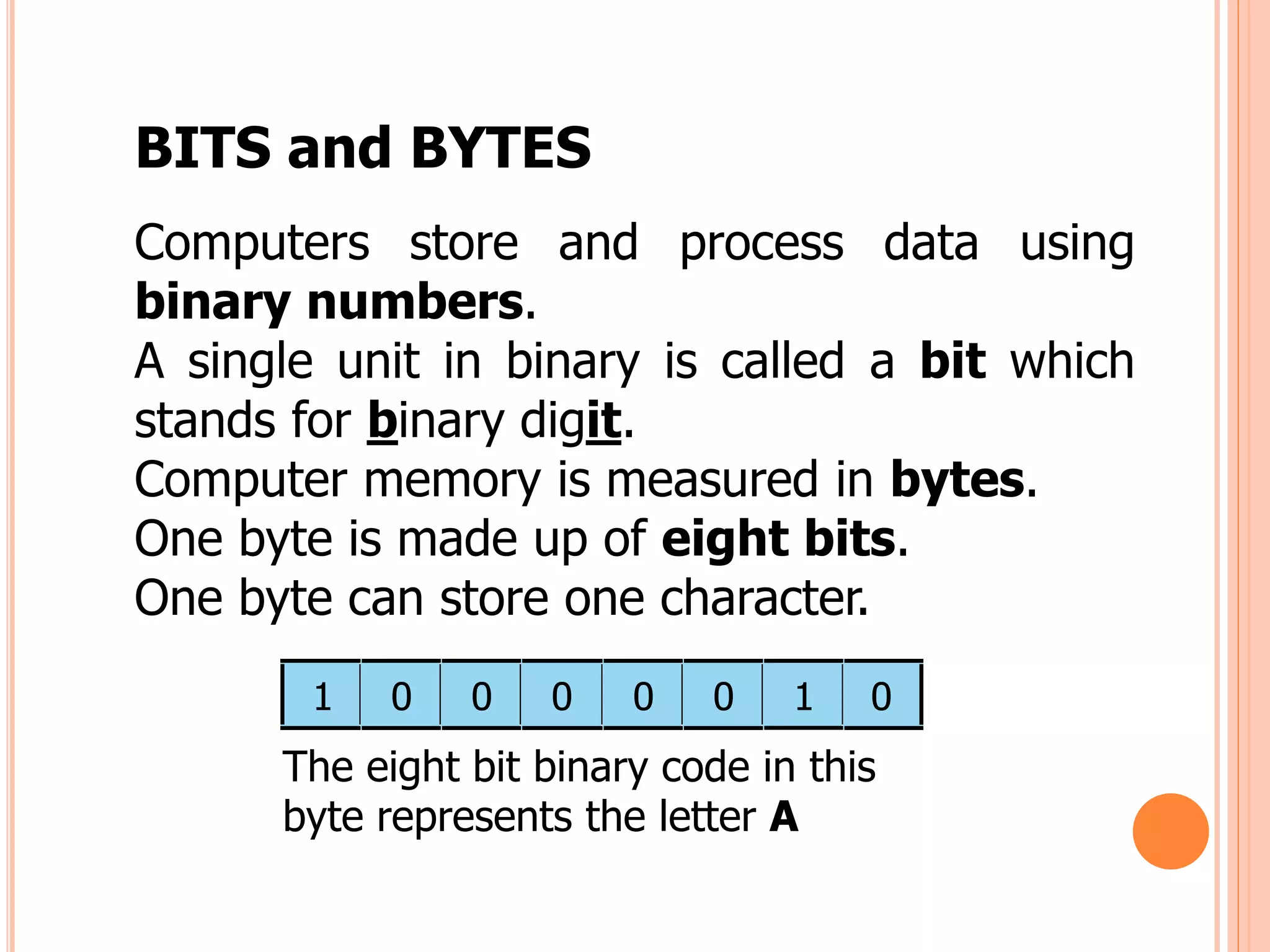 BITS and BYTES
Computers store and process data using
binary numbers.
A single unit in binary is called a bit which
stands for binary digit.
Computer memory is measured in bytes.
One byte is made up of eight bits.
One byte can store one character.
1 0 0 0 0 0 1 0
The eight bit binary code in this
byte represents the letter A
 