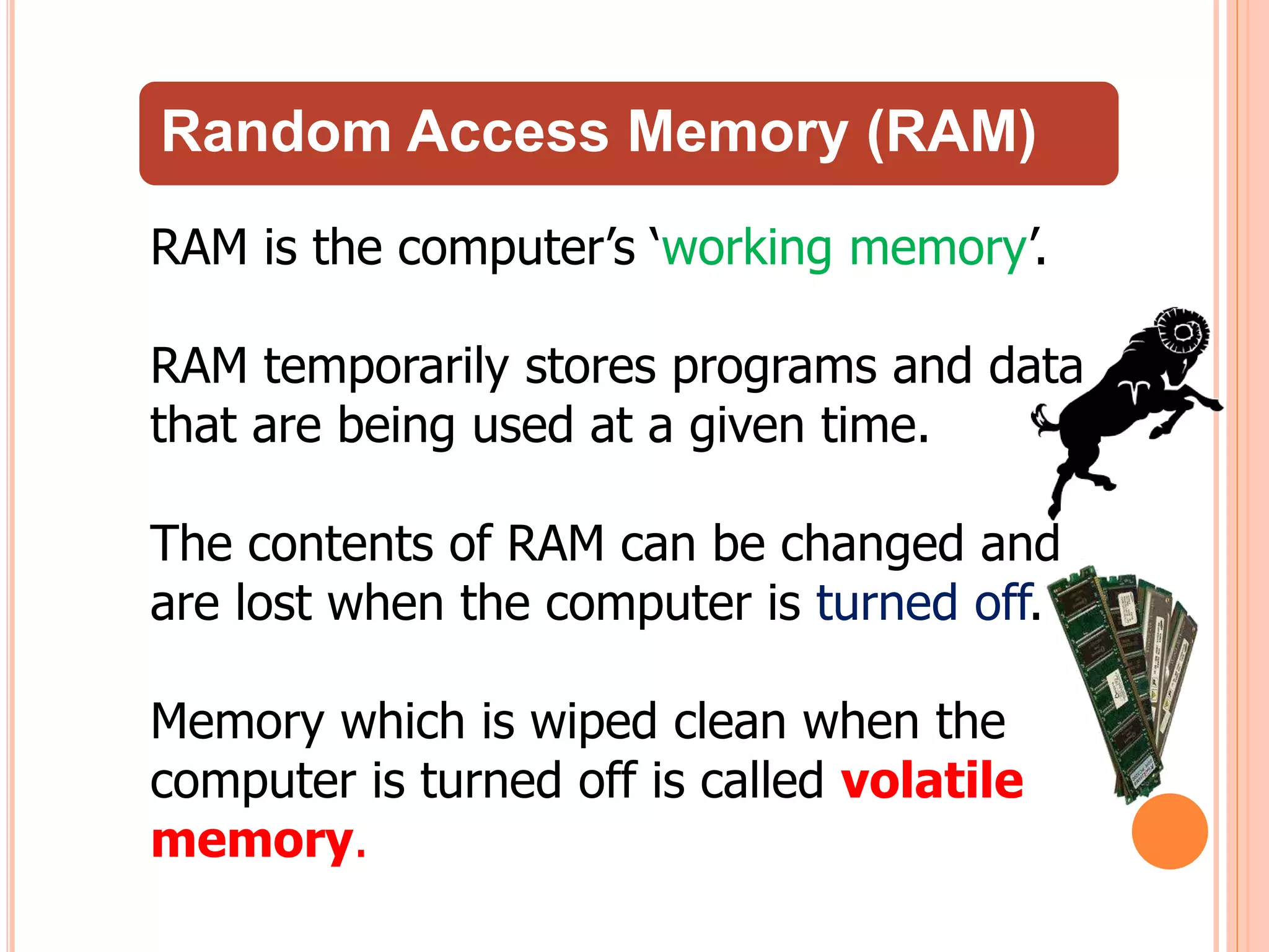 Random Access Memory (RAM)
RAM is the computer’s ‘working memory’.
RAM temporarily stores programs and data
that are being used at a given time.
The contents of RAM can be changed and
are lost when the computer is turned off.
Memory which is wiped clean when the
computer is turned off is called volatile
memory.
 