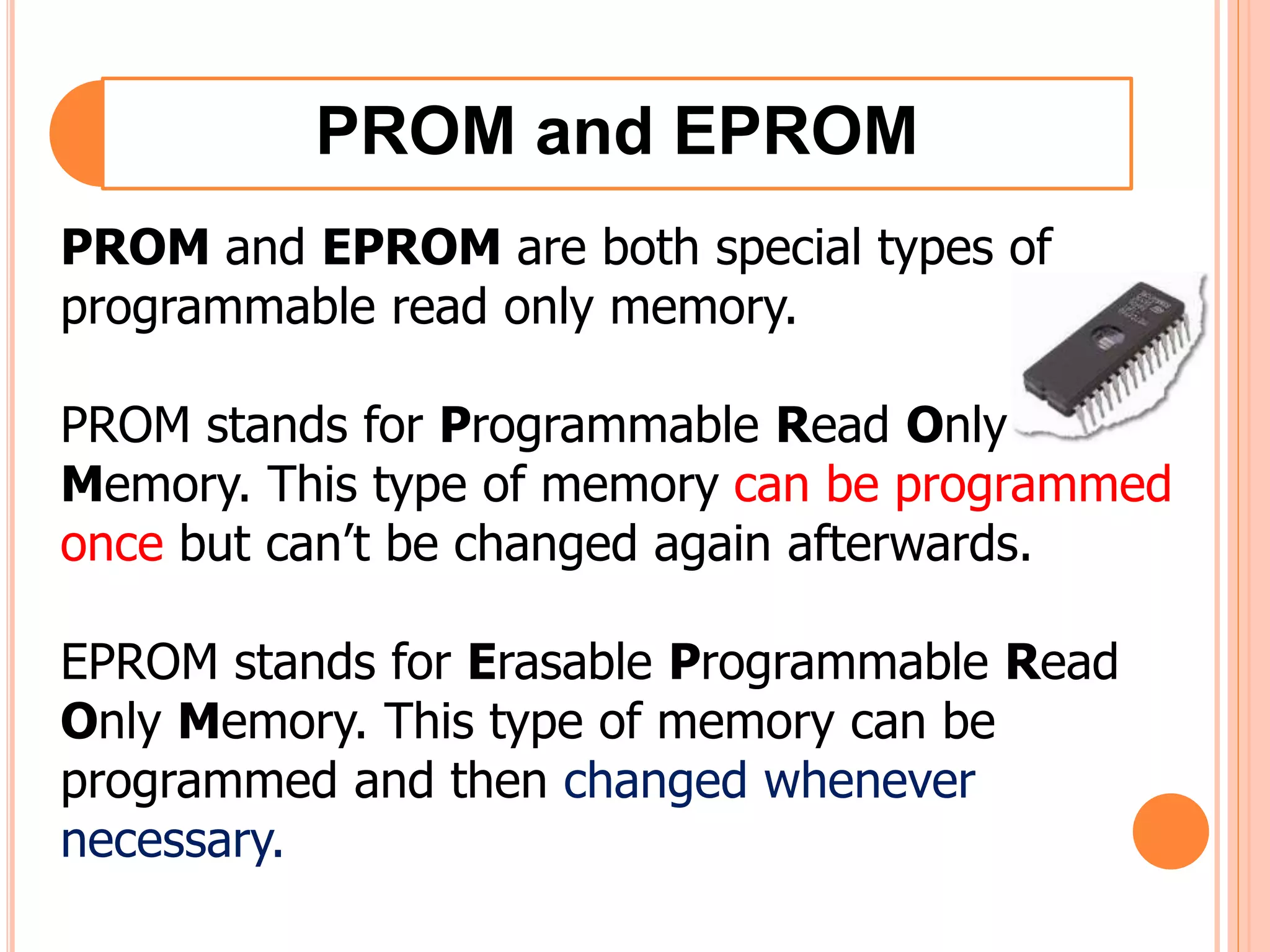 PROM and EPROM
PROM and EPROM are both special types of
programmable read only memory.
PROM stands for Programmable Read Only
Memory. This type of memory can be programmed
once but can’t be changed again afterwards.
EPROM stands for Erasable Programmable Read
Only Memory. This type of memory can be
programmed and then changed whenever
necessary.
 