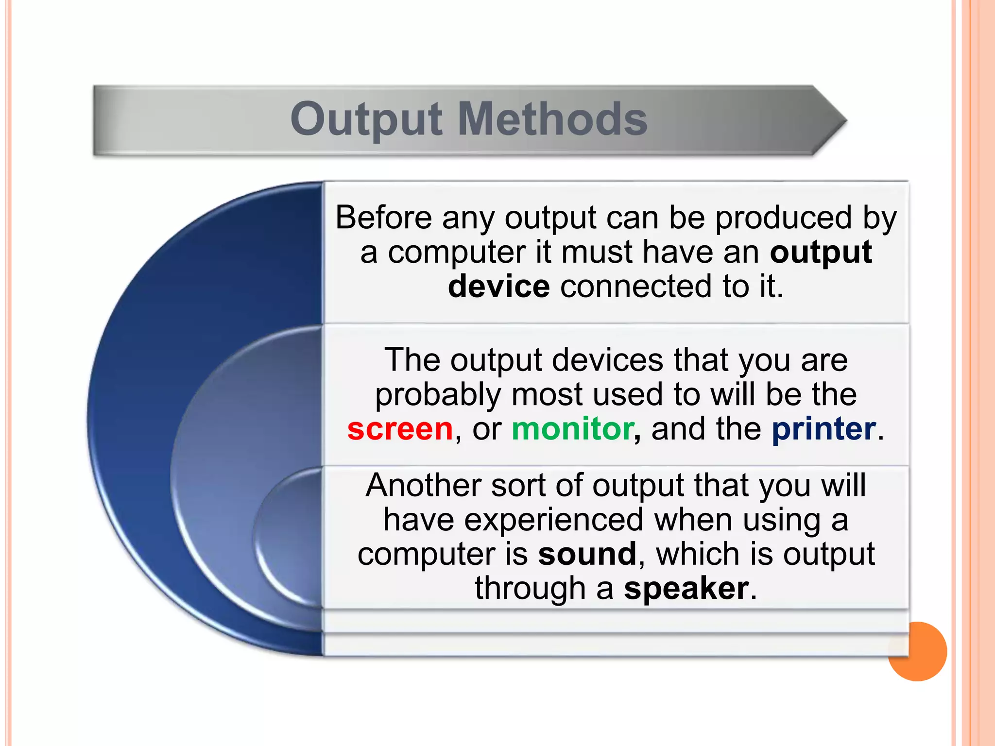 Output Methods
Before any output can be produced by
a computer it must have an output
device connected to it.
The output devices that you are
probably most used to will be the
screen, or monitor, and the printer.
Another sort of output that you will
have experienced when using a
computer is sound, which is output
through a speaker.
 