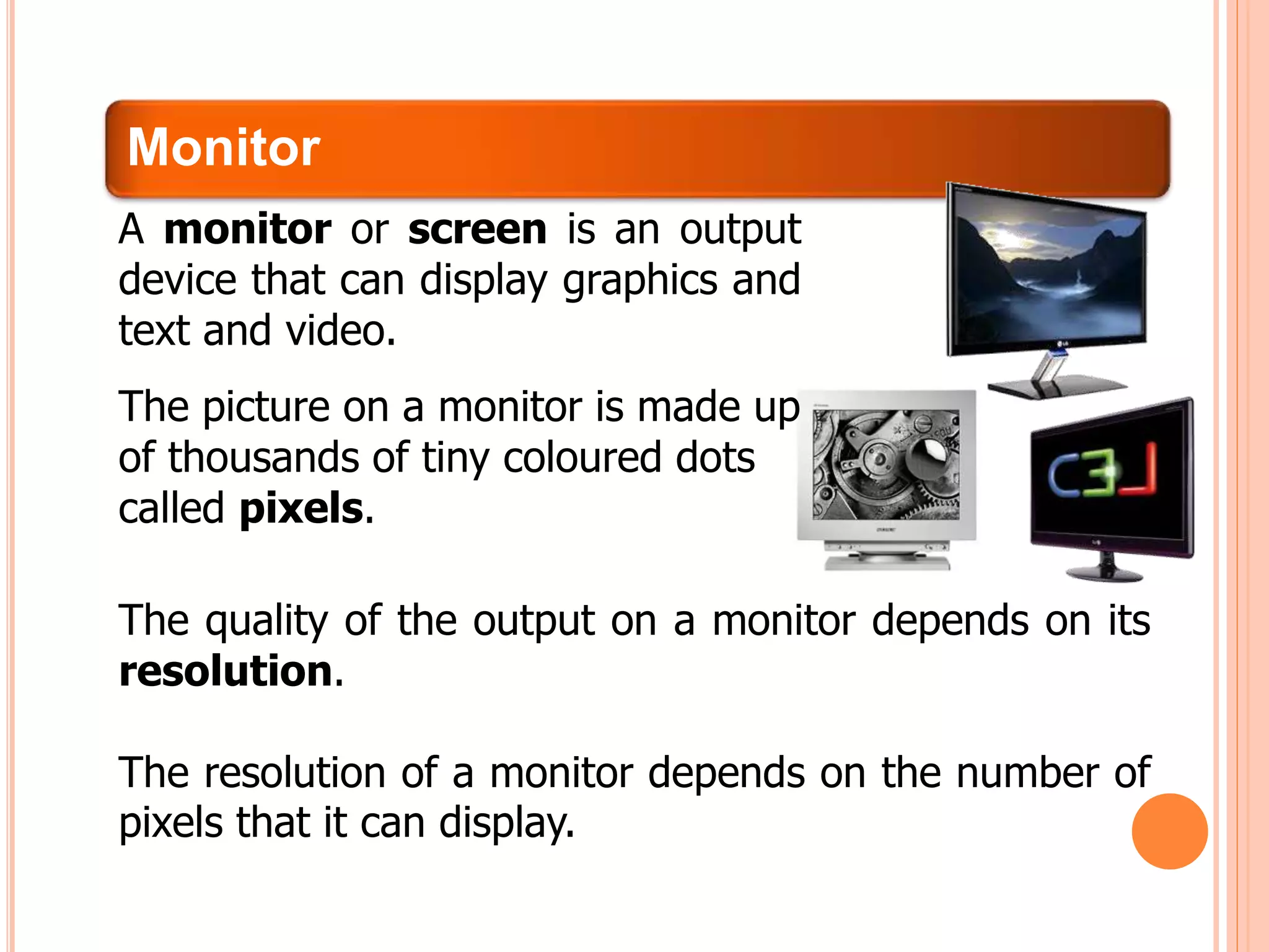 Monitor
The quality of the output on a monitor depends on its
resolution.
The resolution of a monitor depends on the number of
pixels that it can display.
A monitor or screen is an output
device that can display graphics and
text and video.
The picture on a monitor is made up
of thousands of tiny coloured dots
called pixels.
 