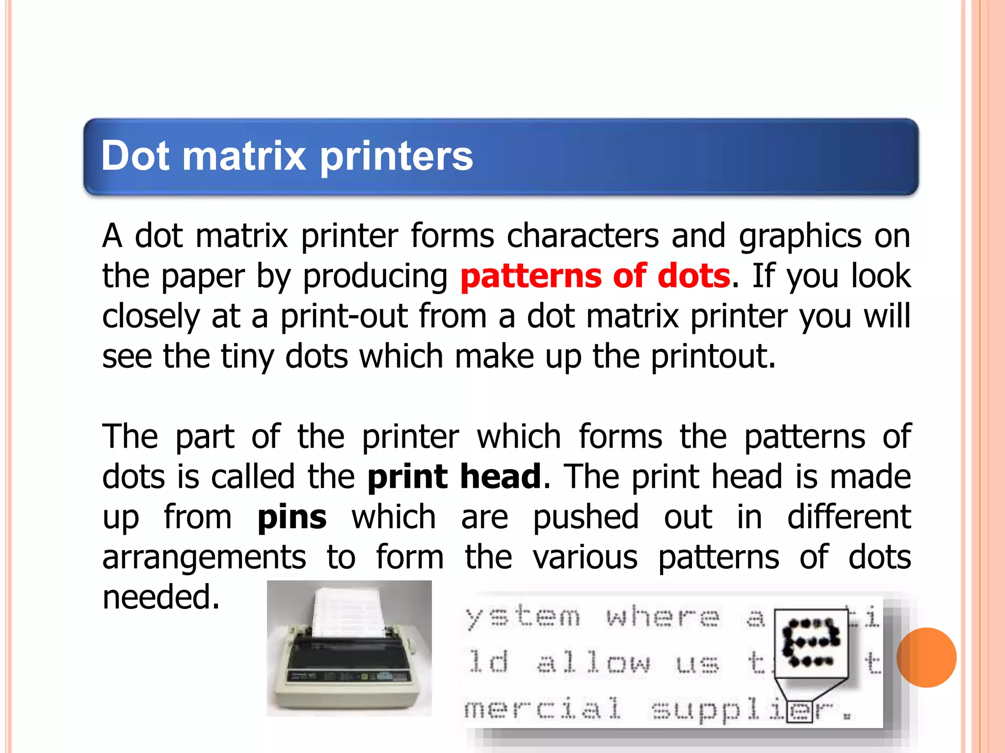 Dot matrix printers
A dot matrix printer forms characters and graphics on
the paper by producing patterns of dots. If you look
closely at a print-out from a dot matrix printer you will
see the tiny dots which make up the printout.
The part of the printer which forms the patterns of
dots is called the print head. The print head is made
up from pins which are pushed out in different
arrangements to form the various patterns of dots
needed.
 