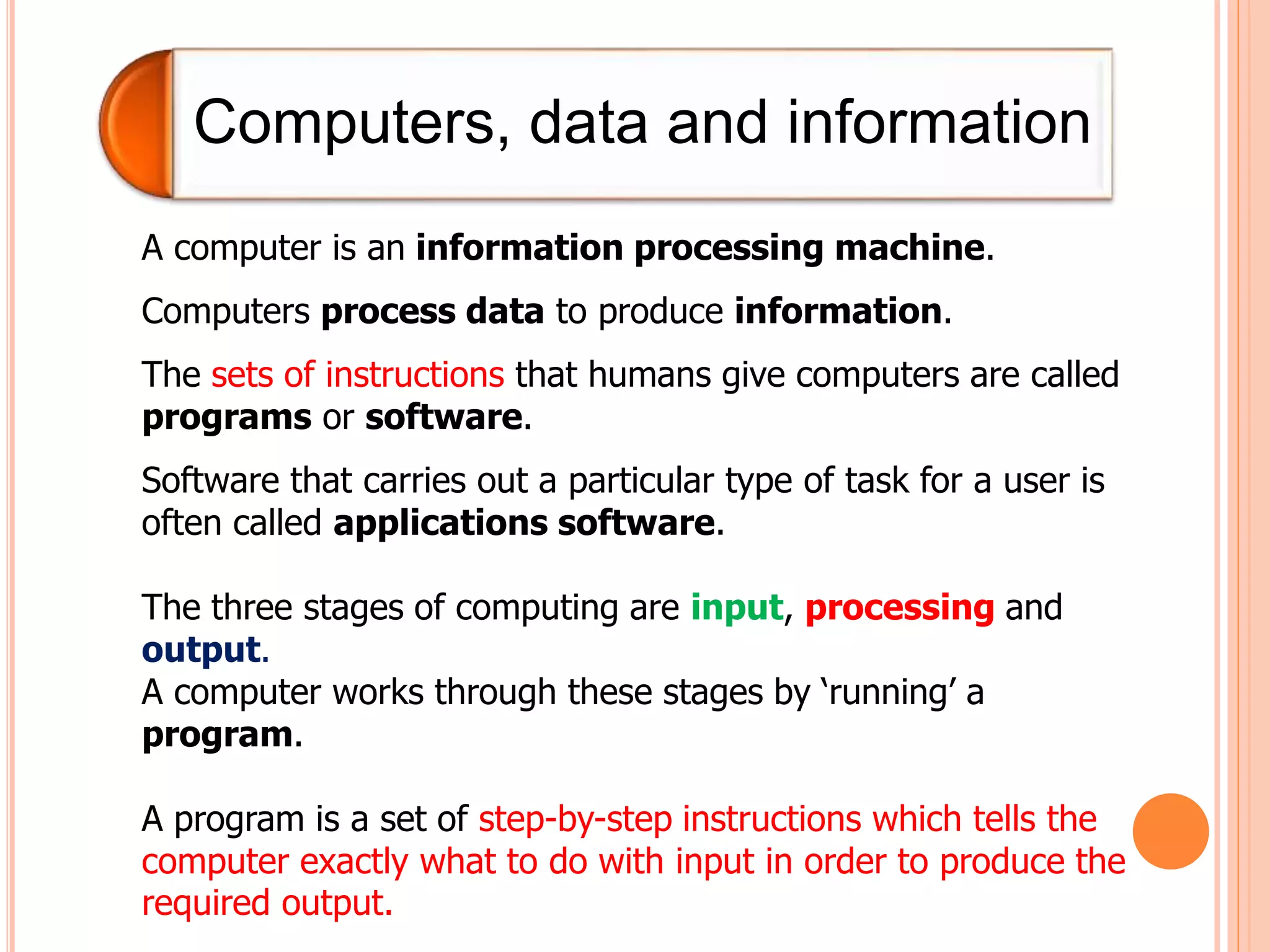 Computers, data and information
A computer is an information processing machine.
Computers process data to produce information.
The sets of instructions that humans give computers are called
programs or software.
Software that carries out a particular type of task for a user is
often called applications software.
The three stages of computing are input, processing and
output.
A computer works through these stages by ‘running’ a
program.
A program is a set of step-by-step instructions which tells the
computer exactly what to do with input in order to produce the
required output.
 