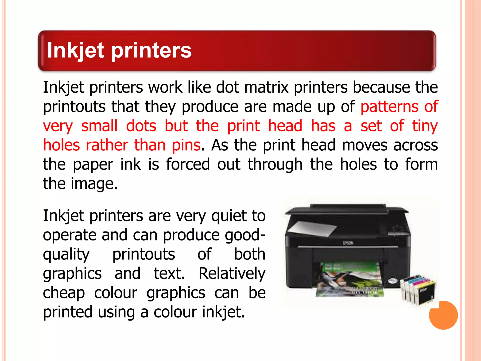 Inkjet printers
Inkjet printers work like dot matrix printers because the
printouts that they produce are made up of patterns of
very small dots but the print head has a set of tiny
holes rather than pins. As the print head moves across
the paper ink is forced out through the holes to form
the image.
Inkjet printers are very quiet to
operate and can produce good-
quality printouts of both
graphics and text. Relatively
cheap colour graphics can be
printed using a colour inkjet.
 