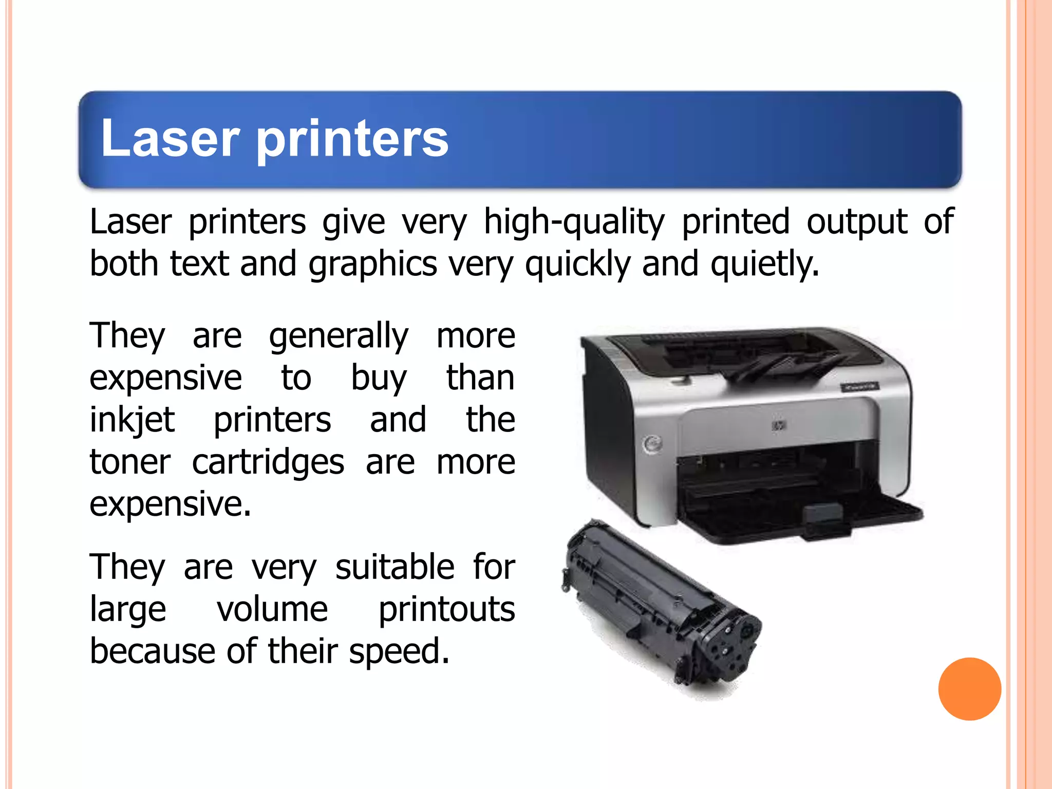 Laser printers
Laser printers give very high-quality printed output of
both text and graphics very quickly and quietly.
They are generally more
expensive to buy than
inkjet printers and the
toner cartridges are more
expensive.
They are very suitable for
large volume printouts
because of their speed.
 