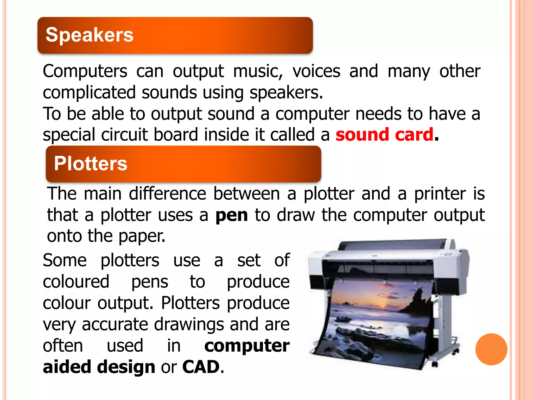 Speakers
Computers can output music, voices and many other
complicated sounds using speakers.
To be able to output sound a computer needs to have a
special circuit board inside it called a sound card.
Plotters
The main difference between a plotter and a printer is
that a plotter uses a pen to draw the computer output
onto the paper.
Some plotters use a set of
coloured pens to produce
colour output. Plotters produce
very accurate drawings and are
often used in computer
aided design or CAD.
 