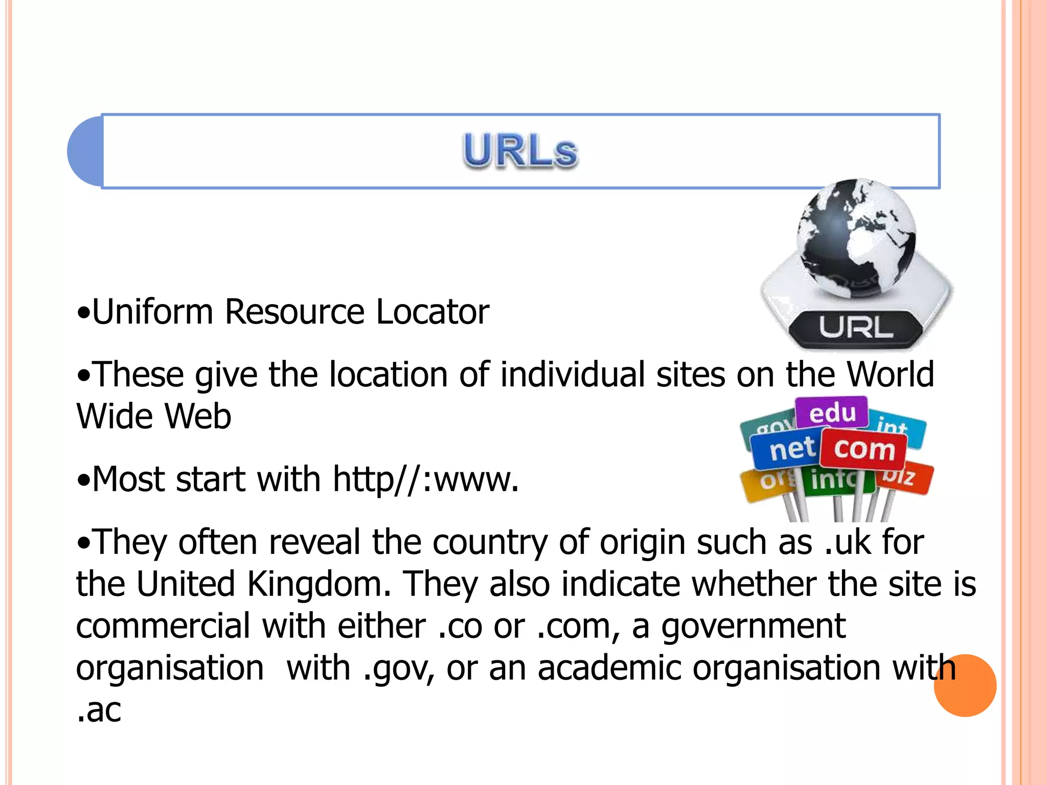 •Uniform Resource Locator
•These give the location of individual sites on the World
Wide Web
•Most start with http//:www.
•They often reveal the country of origin such as .uk for
the United Kingdom. They also indicate whether the site is
commercial with either .co or .com, a government
organisation with .gov, or an academic organisation with
.ac
 