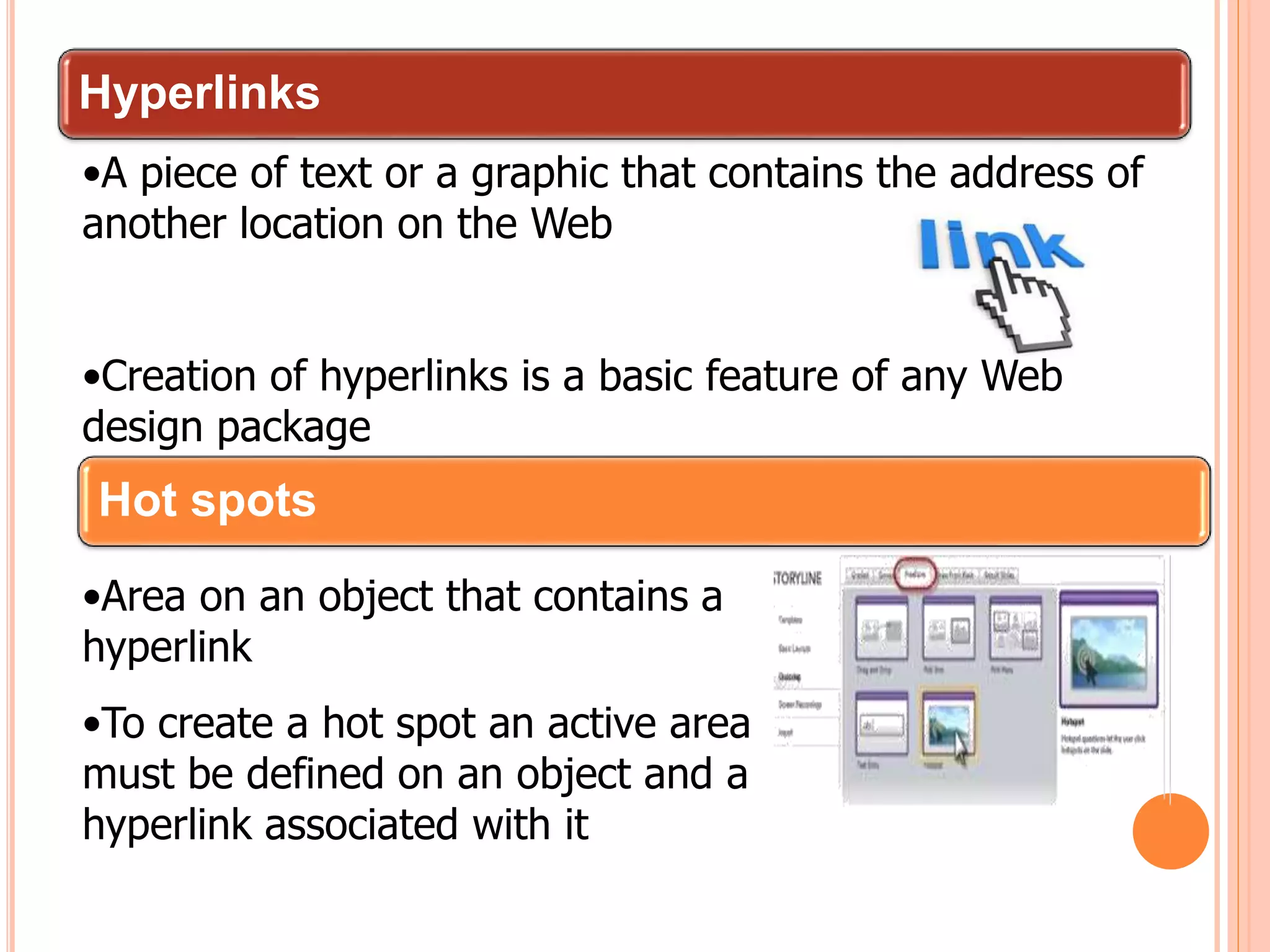 Hyperlinks
•A piece of text or a graphic that contains the address of
another location on the Web
•Creation of hyperlinks is a basic feature of any Web
design package
Hot spots
•Area on an object that contains a
hyperlink
•To create a hot spot an active area
must be defined on an object and a
hyperlink associated with it
 