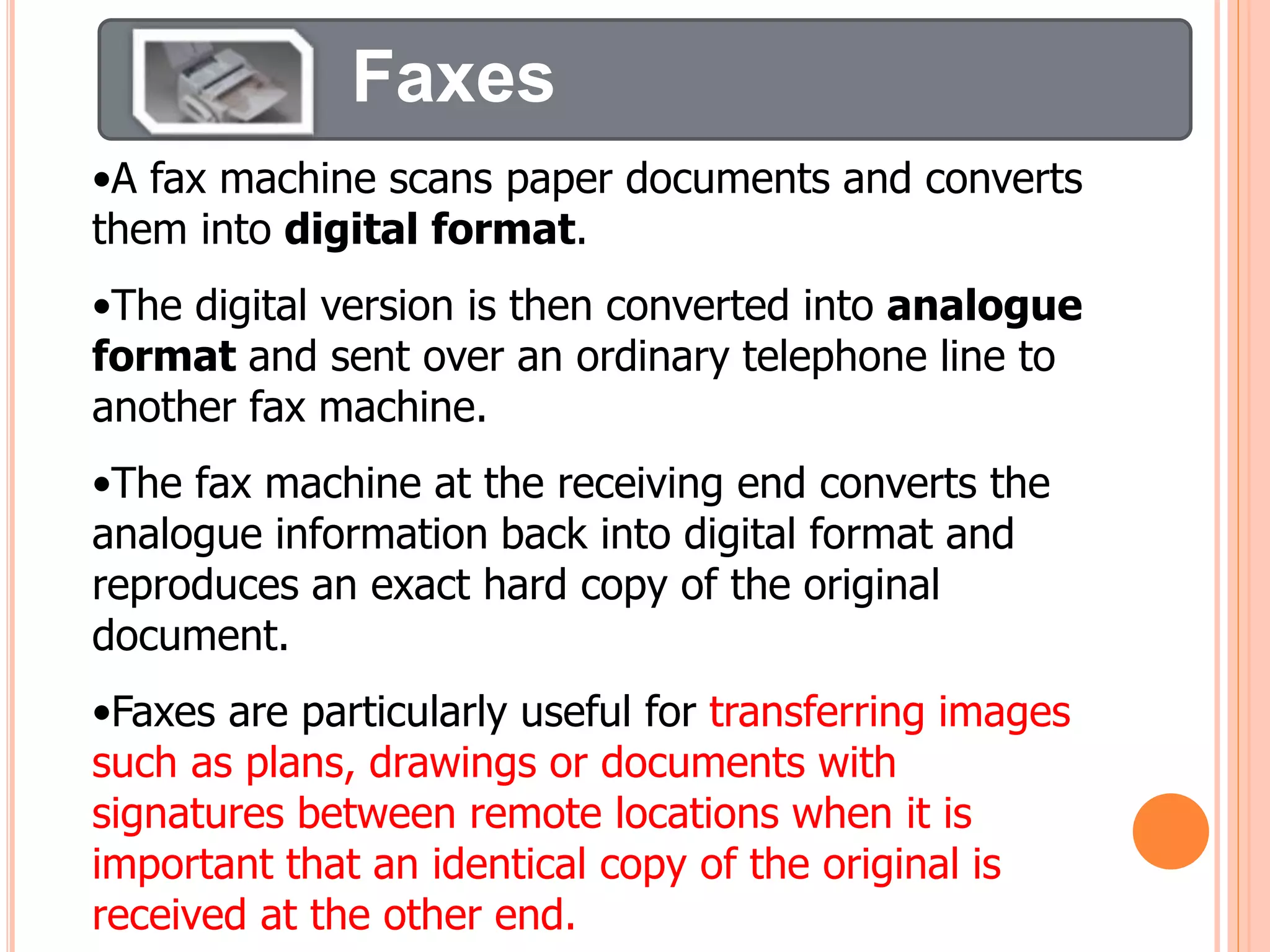 Faxes
•A fax machine scans paper documents and converts
them into digital format.
•The digital version is then converted into analogue
format and sent over an ordinary telephone line to
another fax machine.
•The fax machine at the receiving end converts the
analogue information back into digital format and
reproduces an exact hard copy of the original
document.
•Faxes are particularly useful for transferring images
such as plans, drawings or documents with
signatures between remote locations when it is
important that an identical copy of the original is
received at the other end.
 