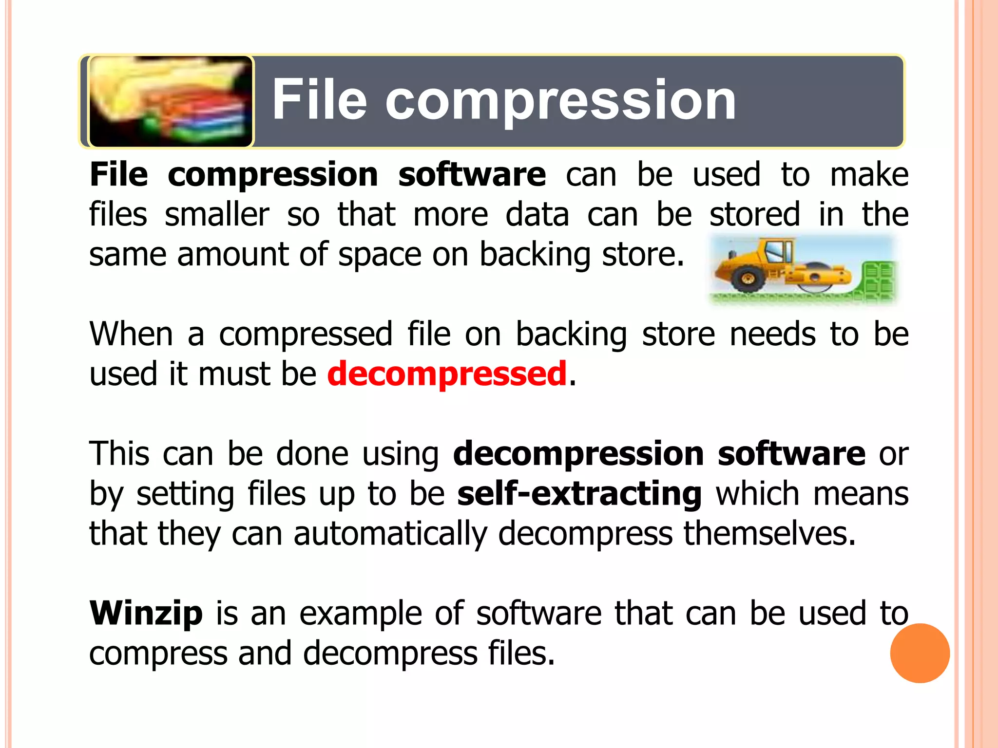 File compression
File compression software can be used to make
files smaller so that more data can be stored in the
same amount of space on backing store.
When a compressed file on backing store needs to be
used it must be decompressed.
This can be done using decompression software or
by setting files up to be self-extracting which means
that they can automatically decompress themselves.
Winzip is an example of software that can be used to
compress and decompress files.
 
