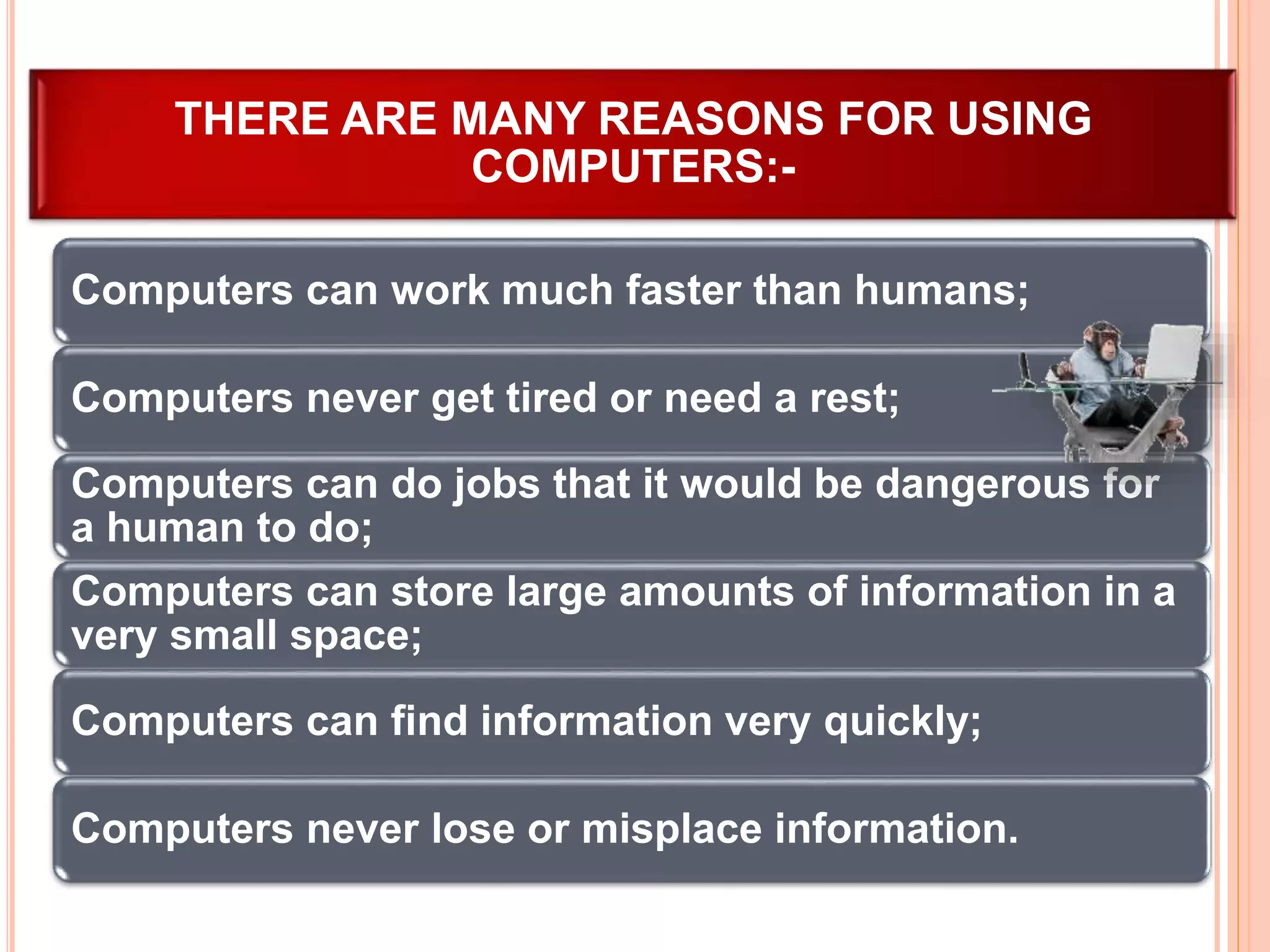 Computers can work much faster than humans;
Computers never get tired or need a rest;
Computers can do jobs that it would be dangerous for
a human to do;
Computers can store large amounts of information in a
very small space;
Computers can find information very quickly;
Computers never lose or misplace information.
THERE ARE MANY REASONS FOR USING
COMPUTERS:-
 