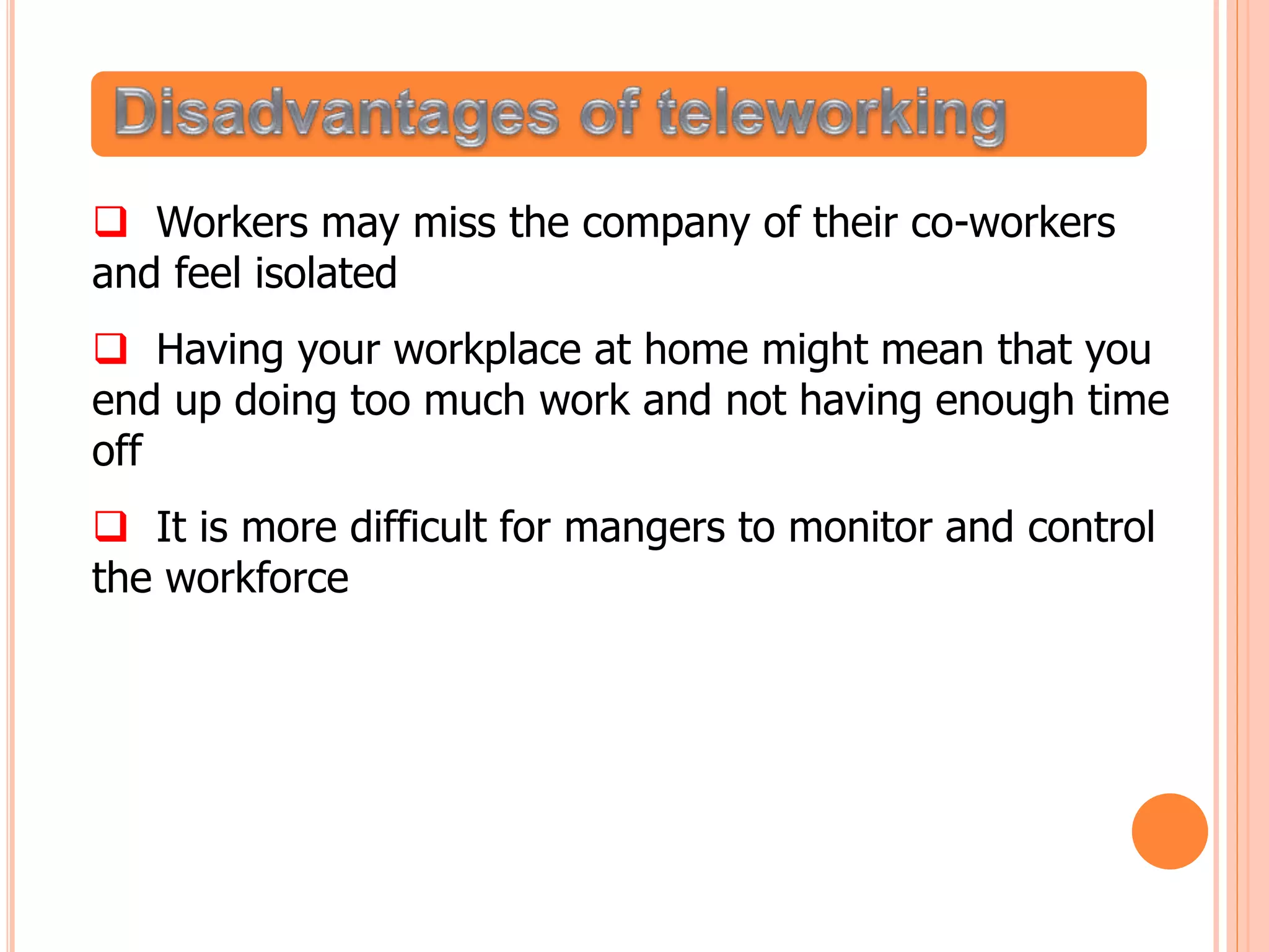  Workers may miss the company of their co-workers
and feel isolated
 Having your workplace at home might mean that you
end up doing too much work and not having enough time
off
 It is more difficult for mangers to monitor and control
the workforce
 