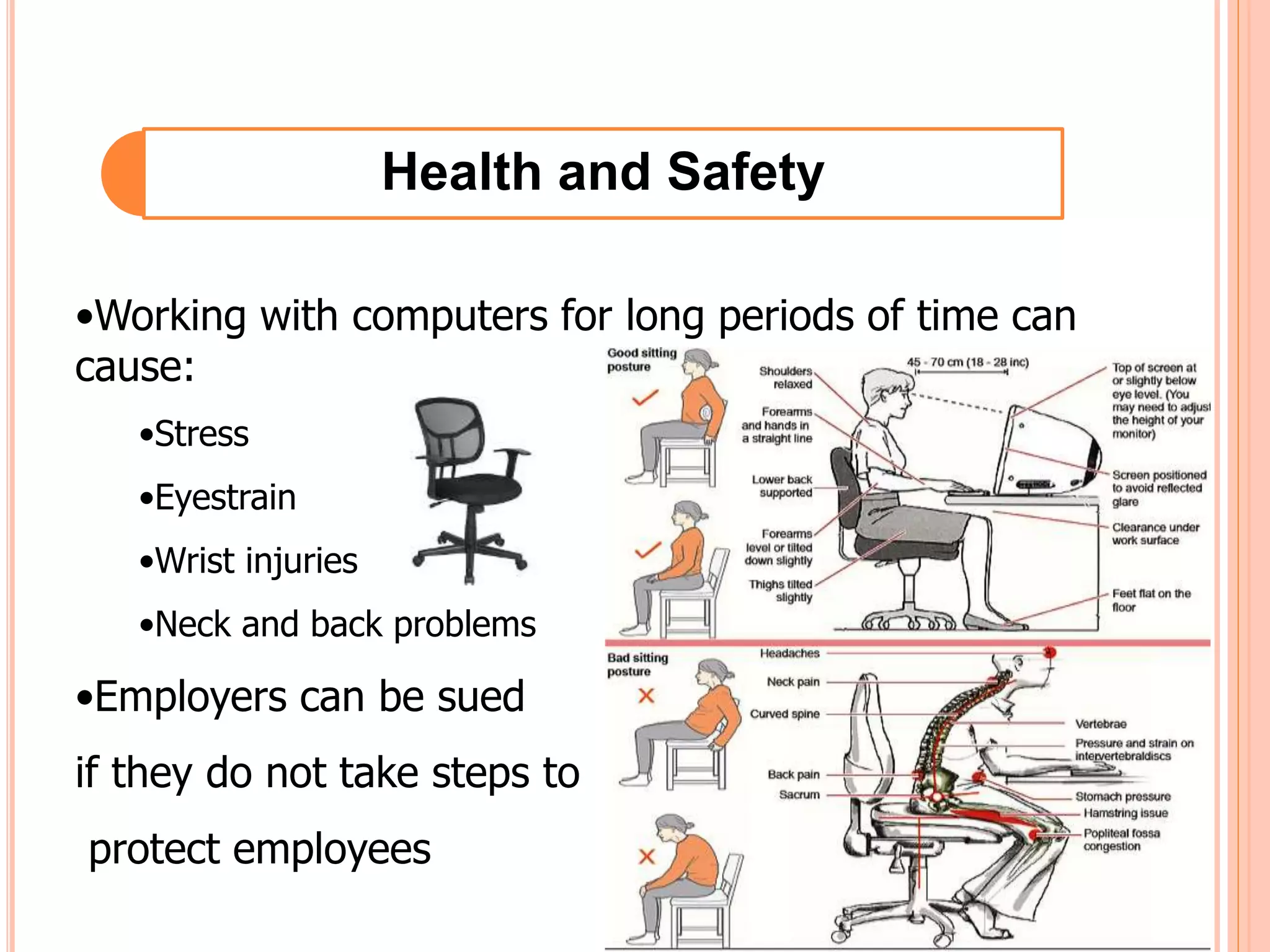 Health and Safety
•Working with computers for long periods of time can
cause:
•Stress
•Eyestrain
•Wrist injuries
•Neck and back problems
•Employers can be sued
if they do not take steps to
protect employees
 