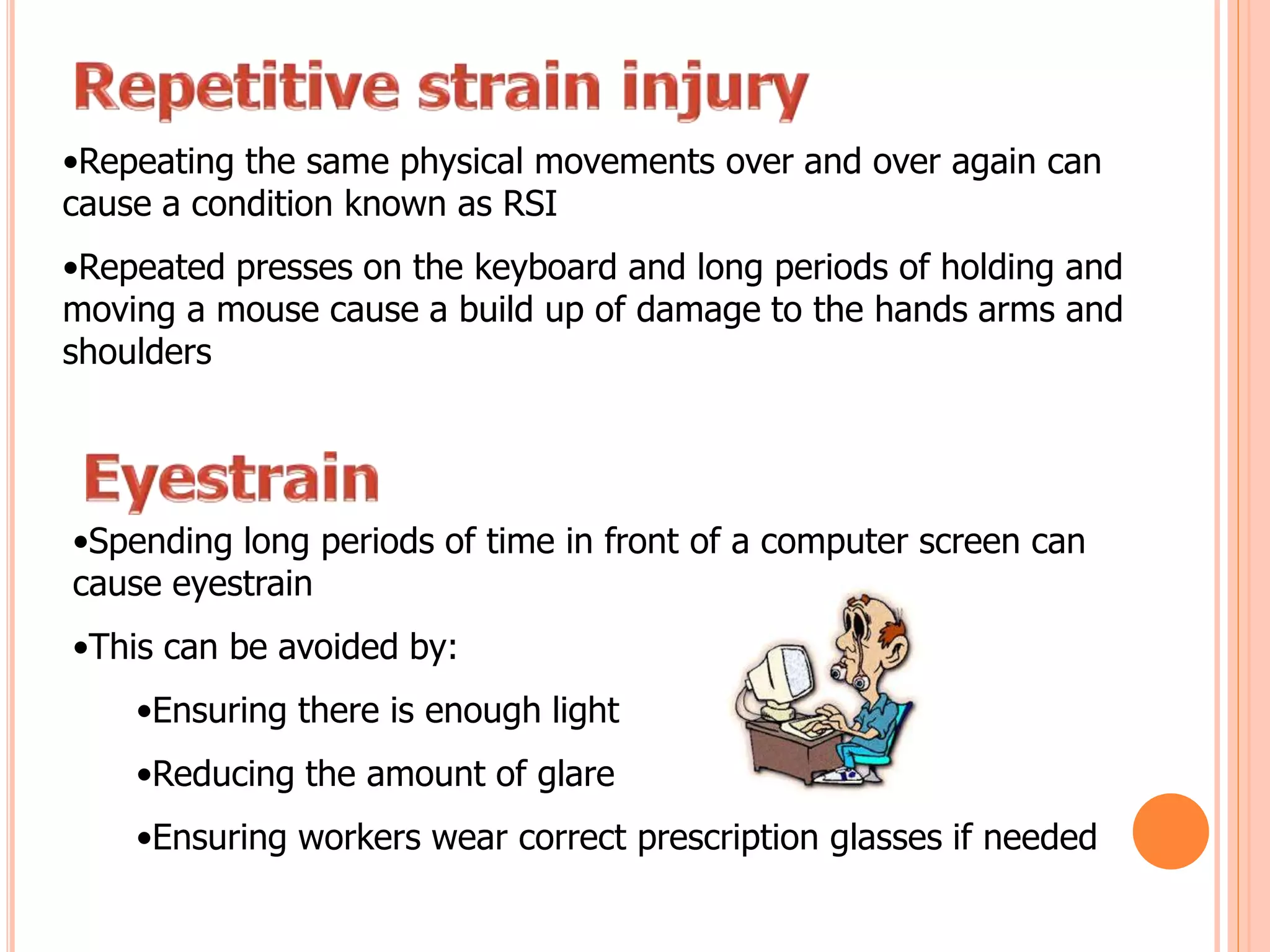 •Repeating the same physical movements over and over again can
cause a condition known as RSI
•Repeated presses on the keyboard and long periods of holding and
moving a mouse cause a build up of damage to the hands arms and
shoulders
•Spending long periods of time in front of a computer screen can
cause eyestrain
•This can be avoided by:
•Ensuring there is enough light
•Reducing the amount of glare
•Ensuring workers wear correct prescription glasses if needed
 