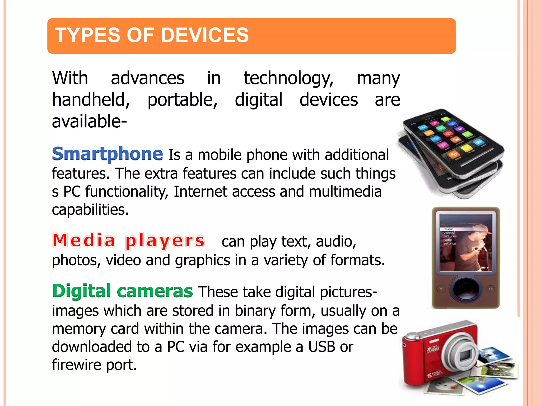 TYPES OF DEVICES
With advances in technology, many
handheld, portable, digital devices are
available-
Smartphone Is a mobile phone with additional
features. The extra features can include such things
s PC functionality, Internet access and multimedia
capabilities.
can play text, audio,
photos, video and graphics in a variety of formats.
Digital cameras These take digital pictures-
images which are stored in binary form, usually on a
memory card within the camera. The images can be
downloaded to a PC via for example a USB or
firewire port.
 