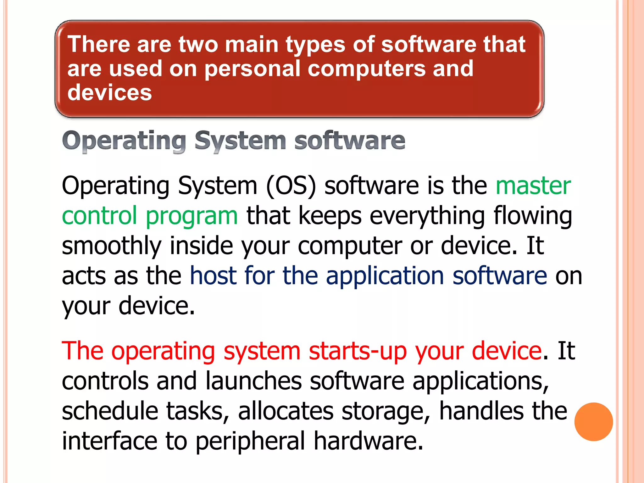 There are two main types of software that
are used on personal computers and
devices
Operating System (OS) software is the master
control program that keeps everything flowing
smoothly inside your computer or device. It
acts as the host for the application software on
your device.
The operating system starts-up your device. It
controls and launches software applications,
schedule tasks, allocates storage, handles the
interface to peripheral hardware.
 