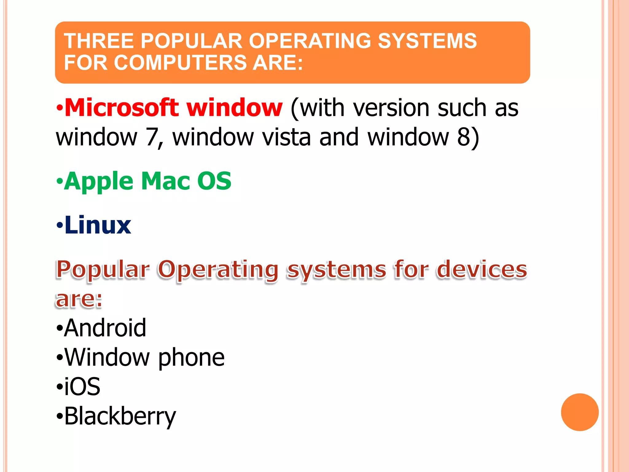 THREE POPULAR OPERATING SYSTEMS
FOR COMPUTERS ARE:
•Microsoft window (with version such as
window 7, window vista and window 8)
•Apple Mac OS
•Linux
•Android
•Window phone
•iOS
•Blackberry
 
