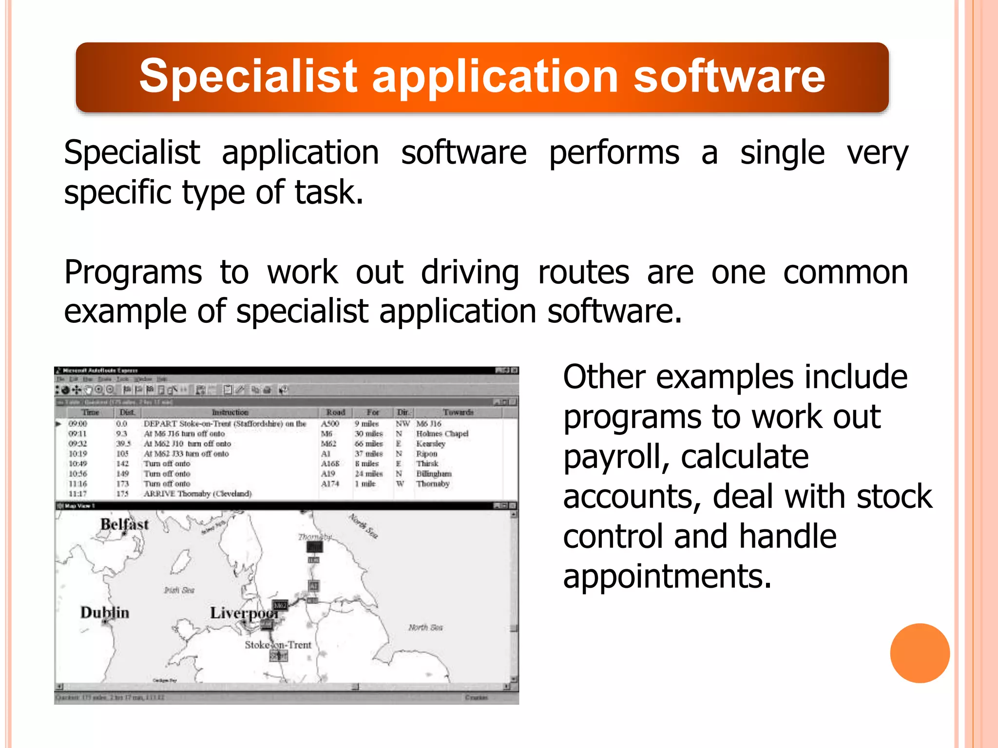 Specialist application software
Specialist application software performs a single very
specific type of task.
Programs to work out driving routes are one common
example of specialist application software.
Other examples include
programs to work out
payroll, calculate
accounts, deal with stock
control and handle
appointments.
 
