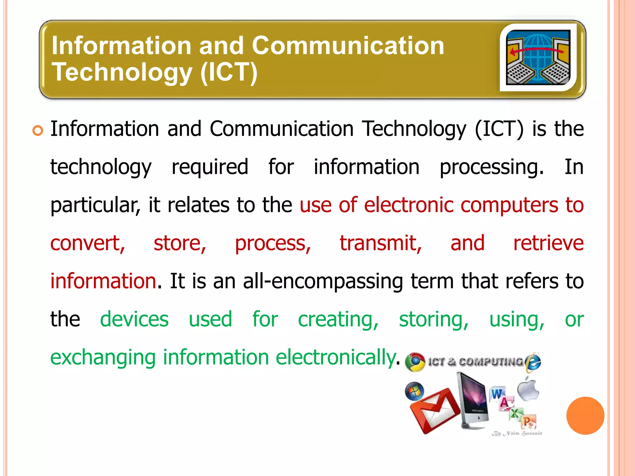Information and Communication
Technology (ICT)
 Information and Communication Technology (ICT) is the
technology required for information processing. In
particular, it relates to the use of electronic computers to
convert, store, process, transmit, and retrieve
information. It is an all-encompassing term that refers to
the devices used for creating, storing, using, or
exchanging information electronically.
 