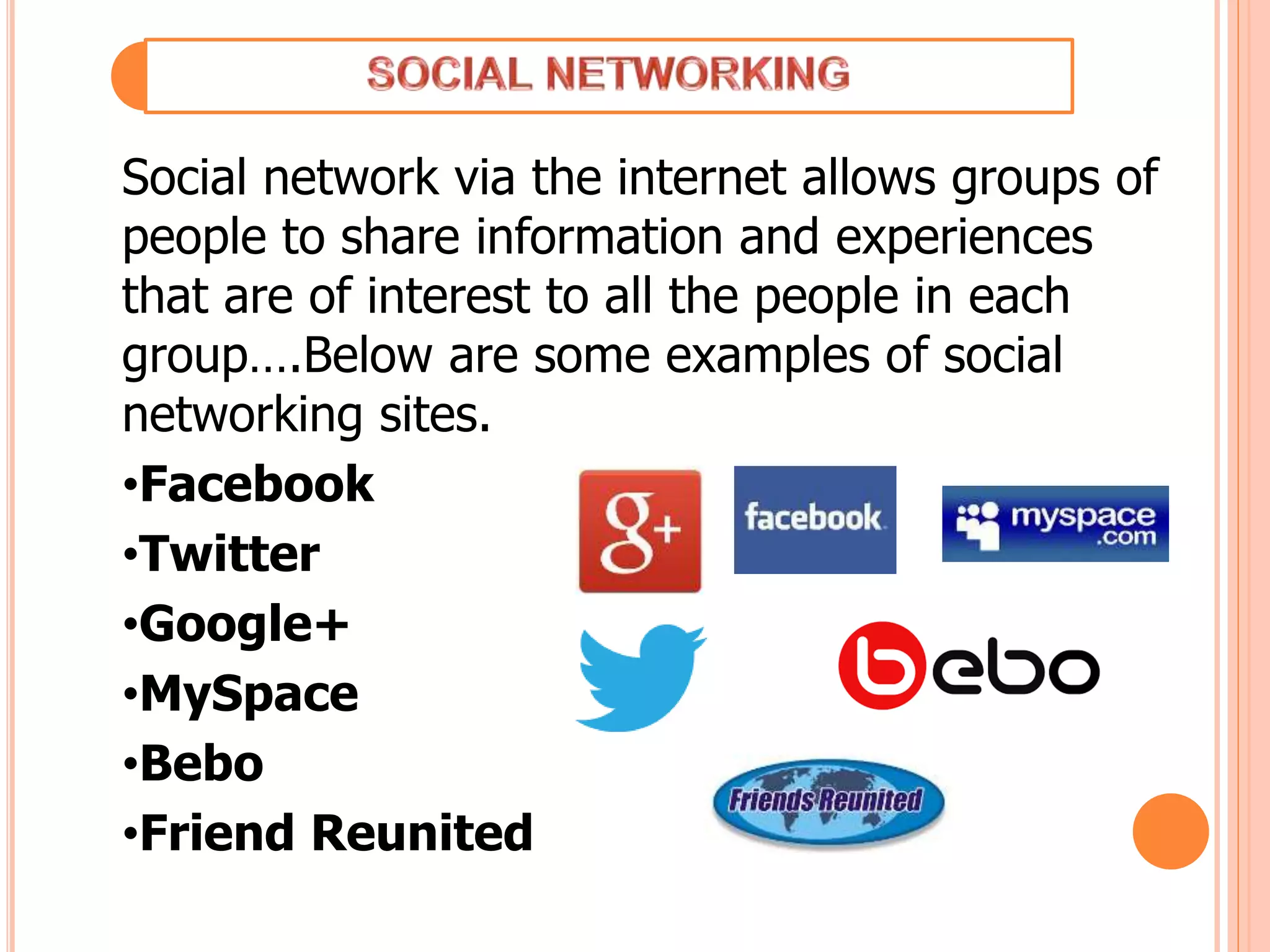 Social network via the internet allows groups of
people to share information and experiences
that are of interest to all the people in each
group….Below are some examples of social
networking sites.
•Facebook
•Twitter
•Google+
•MySpace
•Bebo
•Friend Reunited
 