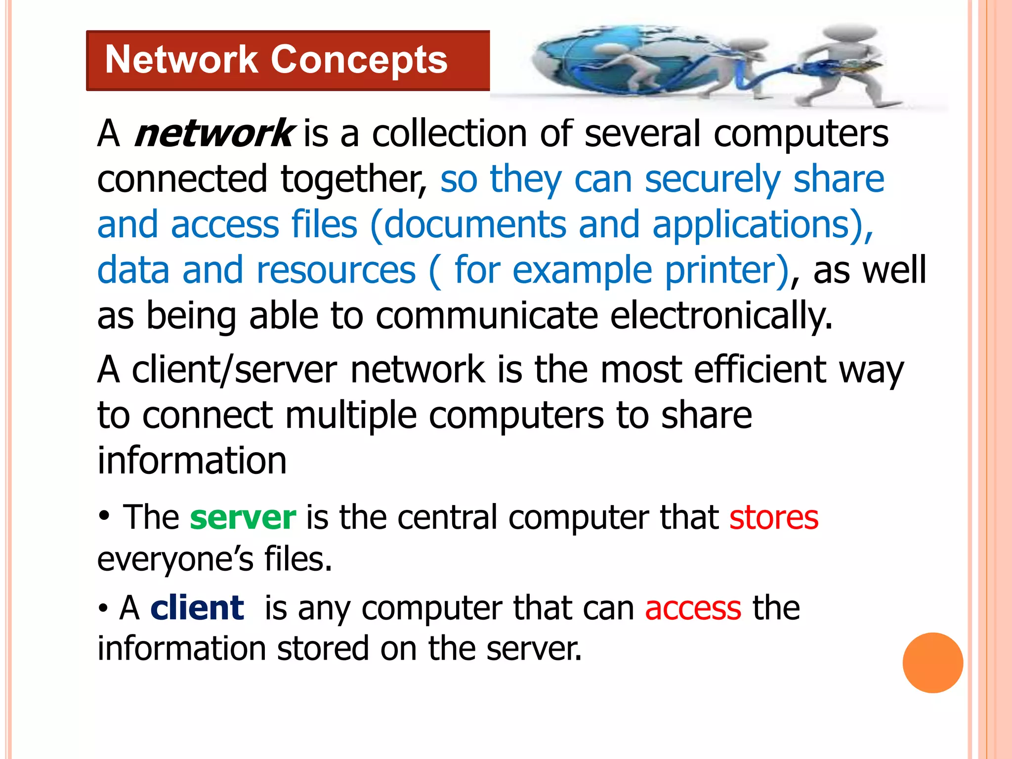 Network Concepts
A network is a collection of several computers
connected together, so they can securely share
and access files (documents and applications),
data and resources ( for example printer), as well
as being able to communicate electronically.
A client/server network is the most efficient way
to connect multiple computers to share
information
• The server is the central computer that stores
everyone’s files.
• A client is any computer that can access the
information stored on the server.
 