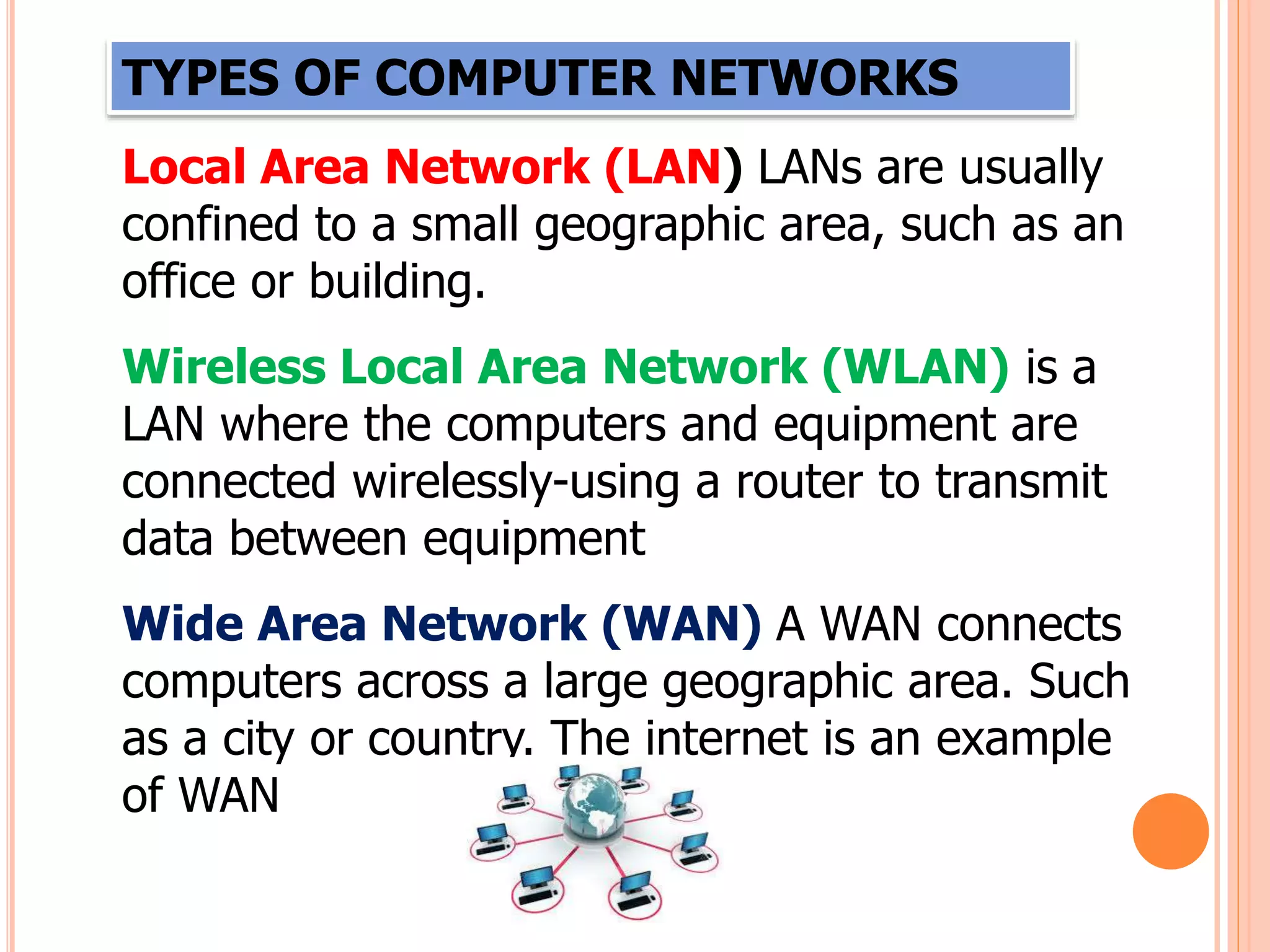 TYPES OF COMPUTER NETWORKS
Local Area Network (LAN) LANs are usually
confined to a small geographic area, such as an
office or building.
Wireless Local Area Network (WLAN) is a
LAN where the computers and equipment are
connected wirelessly-using a router to transmit
data between equipment
Wide Area Network (WAN) A WAN connects
computers across a large geographic area. Such
as a city or country. The internet is an example
of WAN
 