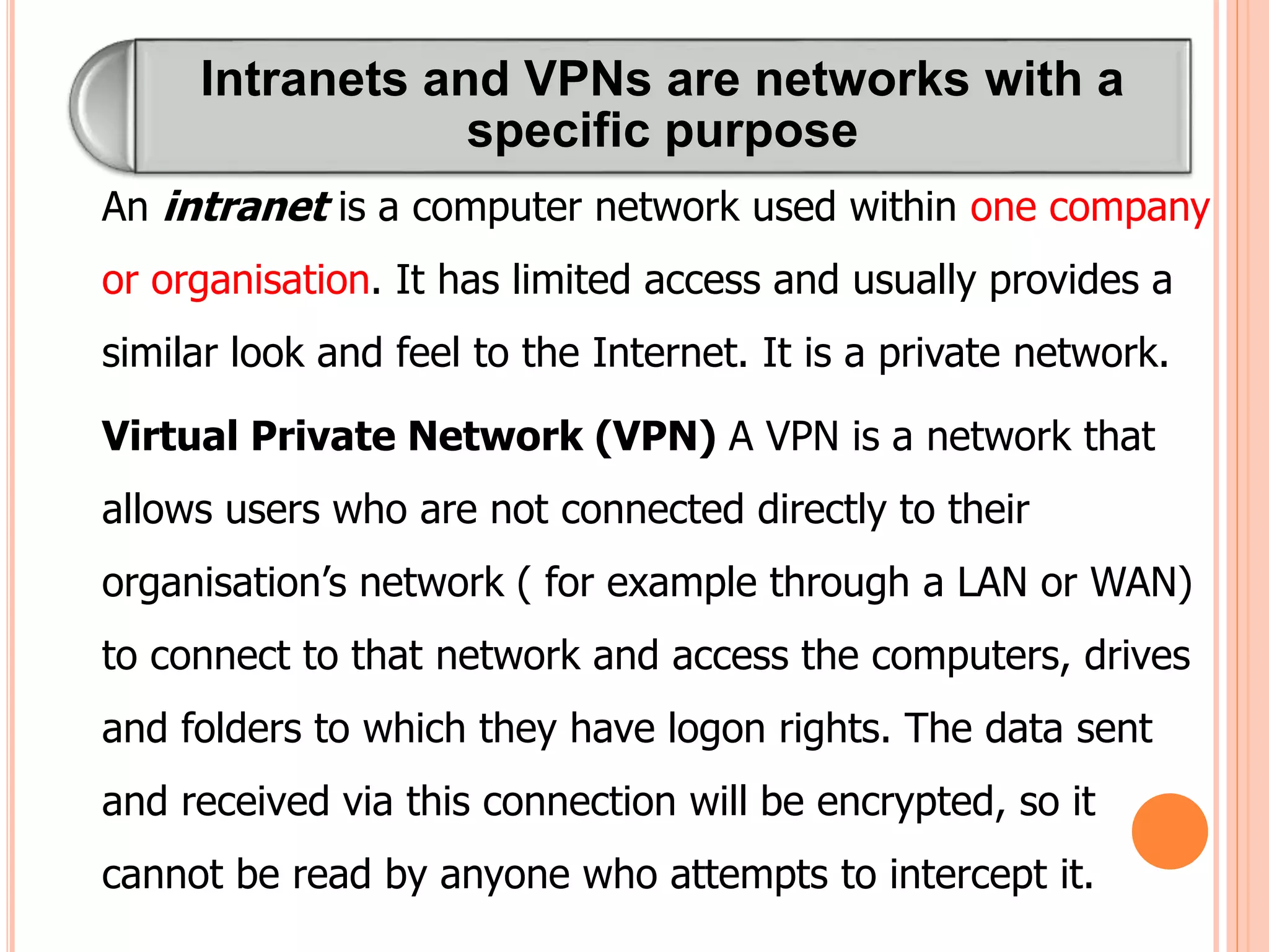 Intranets and VPNs are networks with a
specific purpose
An intranet is a computer network used within one company
or organisation. It has limited access and usually provides a
similar look and feel to the Internet. It is a private network.
Virtual Private Network (VPN) A VPN is a network that
allows users who are not connected directly to their
organisation’s network ( for example through a LAN or WAN)
to connect to that network and access the computers, drives
and folders to which they have logon rights. The data sent
and received via this connection will be encrypted, so it
cannot be read by anyone who attempts to intercept it.
 