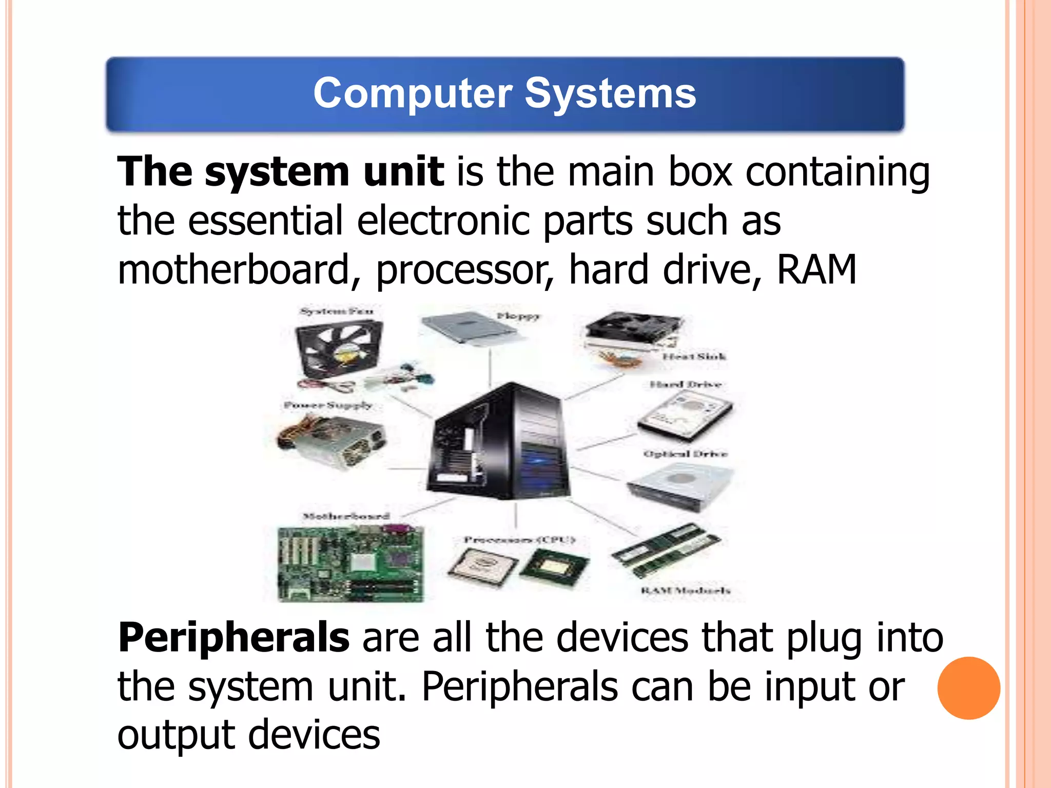 The system unit is the main box containing
the essential electronic parts such as
motherboard, processor, hard drive, RAM
Peripherals are all the devices that plug into
the system unit. Peripherals can be input or
output devices
Computer Systems
 