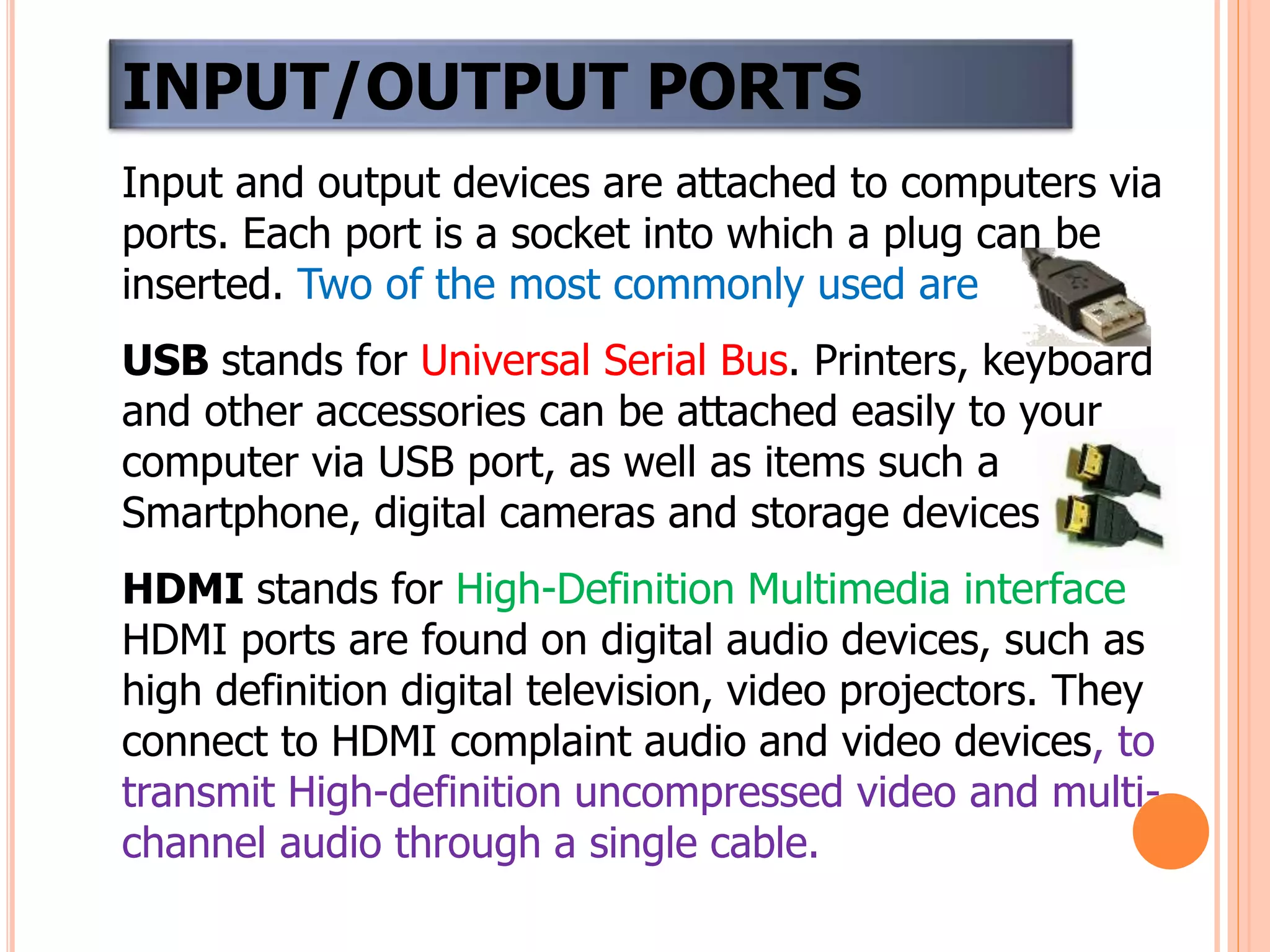 Input and output devices are attached to computers via
ports. Each port is a socket into which a plug can be
inserted. Two of the most commonly used are
USB stands for Universal Serial Bus. Printers, keyboard
and other accessories can be attached easily to your
computer via USB port, as well as items such a
Smartphone, digital cameras and storage devices.
HDMI stands for High-Definition Multimedia interface
HDMI ports are found on digital audio devices, such as
high definition digital television, video projectors. They
connect to HDMI complaint audio and video devices, to
transmit High-definition uncompressed video and multi-
channel audio through a single cable.
INPUT/OUTPUT PORTS
 