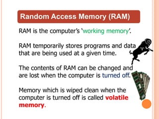 Random Access Memory (RAM)
RAM is the computer’s ‘working memory’.
RAM temporarily stores programs and data
that are being used at a given time.
The contents of RAM can be changed and
are lost when the computer is turned off.
Memory which is wiped clean when the
computer is turned off is called volatile
memory.
 