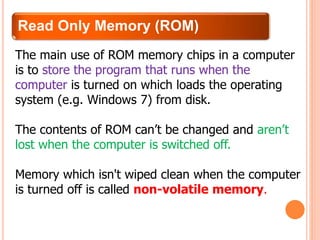 Read Only Memory (ROM)
The main use of ROM memory chips in a computer
is to store the program that runs when the
computer is turned on which loads the operating
system (e.g. Windows 7) from disk.
The contents of ROM can’t be changed and aren’t
lost when the computer is switched off.
Memory which isn't wiped clean when the computer
is turned off is called non-volatile memory.
 