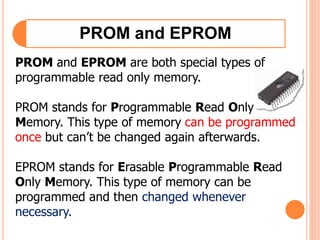 PROM and EPROM
PROM and EPROM are both special types of
programmable read only memory.
PROM stands for Programmable Read Only
Memory. This type of memory can be programmed
once but can’t be changed again afterwards.
EPROM stands for Erasable Programmable Read
Only Memory. This type of memory can be
programmed and then changed whenever
necessary.
 