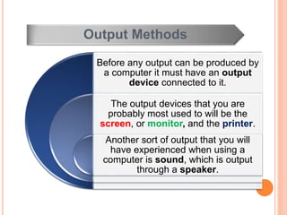 Output Methods
Before any output can be produced by
a computer it must have an output
device connected to it.
The output devices that you are
probably most used to will be the
screen, or monitor, and the printer.
Another sort of output that you will
have experienced when using a
computer is sound, which is output
through a speaker.
 