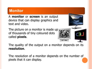 Monitor
The quality of the output on a monitor depends on its
resolution.
The resolution of a monitor depends on the number of
pixels that it can display.
A monitor or screen is an output
device that can display graphics and
text and video.
The picture on a monitor is made up
of thousands of tiny coloured dots
called pixels.
 