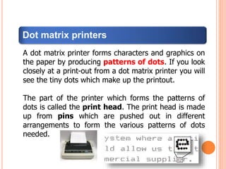 Dot matrix printers
A dot matrix printer forms characters and graphics on
the paper by producing patterns of dots. If you look
closely at a print-out from a dot matrix printer you will
see the tiny dots which make up the printout.
The part of the printer which forms the patterns of
dots is called the print head. The print head is made
up from pins which are pushed out in different
arrangements to form the various patterns of dots
needed.
 