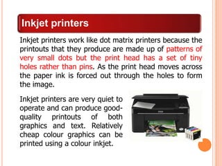Inkjet printers
Inkjet printers work like dot matrix printers because the
printouts that they produce are made up of patterns of
very small dots but the print head has a set of tiny
holes rather than pins. As the print head moves across
the paper ink is forced out through the holes to form
the image.
Inkjet printers are very quiet to
operate and can produce good-
quality printouts of both
graphics and text. Relatively
cheap colour graphics can be
printed using a colour inkjet.
 