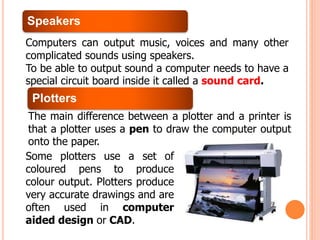 Speakers
Computers can output music, voices and many other
complicated sounds using speakers.
To be able to output sound a computer needs to have a
special circuit board inside it called a sound card.
Plotters
The main difference between a plotter and a printer is
that a plotter uses a pen to draw the computer output
onto the paper.
Some plotters use a set of
coloured pens to produce
colour output. Plotters produce
very accurate drawings and are
often used in computer
aided design or CAD.
 