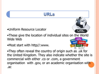 •Uniform Resource Locator
•These give the location of individual sites on the World
Wide Web
•Most start with http//:www.
•They often reveal the country of origin such as .uk for
the United Kingdom. They also indicate whether the site is
commercial with either .co or .com, a government
organisation with .gov, or an academic organisation with
.ac
 