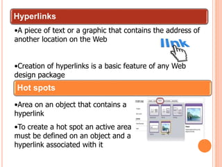 Hyperlinks
•A piece of text or a graphic that contains the address of
another location on the Web
•Creation of hyperlinks is a basic feature of any Web
design package
Hot spots
•Area on an object that contains a
hyperlink
•To create a hot spot an active area
must be defined on an object and a
hyperlink associated with it
 