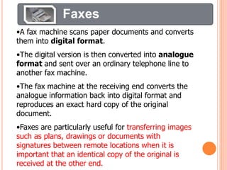 Faxes
•A fax machine scans paper documents and converts
them into digital format.
•The digital version is then converted into analogue
format and sent over an ordinary telephone line to
another fax machine.
•The fax machine at the receiving end converts the
analogue information back into digital format and
reproduces an exact hard copy of the original
document.
•Faxes are particularly useful for transferring images
such as plans, drawings or documents with
signatures between remote locations when it is
important that an identical copy of the original is
received at the other end.
 