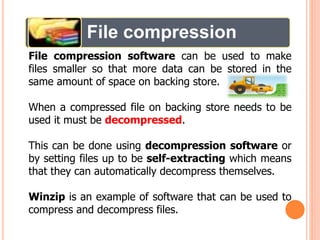 File compression
File compression software can be used to make
files smaller so that more data can be stored in the
same amount of space on backing store.
When a compressed file on backing store needs to be
used it must be decompressed.
This can be done using decompression software or
by setting files up to be self-extracting which means
that they can automatically decompress themselves.
Winzip is an example of software that can be used to
compress and decompress files.
 