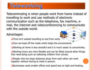 Telecommuting is when people work from home instead of
travelling to work and use methods of electronic
communication such as the telephone, fax machine, e-
mail, the Internet and videoconferencing to communicate
with the outside world.
Advantages:
Time isn’t wasted travelling to and from work;
Cars are kept off the roads which helps the environment;
Working at home is less stressful and it is much easier to concentrate;
Working hours are more flexible and can be fitted around other things
that need doing such as collecting children from school;
People who live large distances away from each other can work
together without having to meet in person;
Businesses need smaller offices and spend less on light and heating.
 
