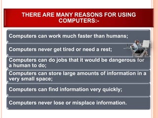 Computers can work much faster than humans;
Computers never get tired or need a rest;
Computers can do jobs that it would be dangerous for
a human to do;
Computers can store large amounts of information in a
very small space;
Computers can find information very quickly;
Computers never lose or misplace information.
THERE ARE MANY REASONS FOR USING
COMPUTERS:-
 