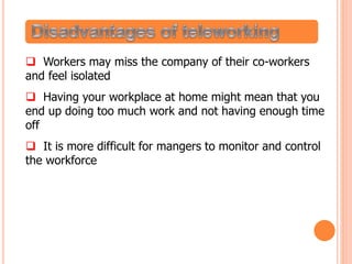  Workers may miss the company of their co-workers
and feel isolated
 Having your workplace at home might mean that you
end up doing too much work and not having enough time
off
 It is more difficult for mangers to monitor and control
the workforce
 