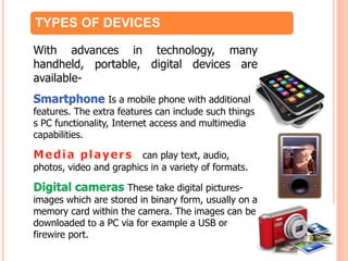 TYPES OF DEVICES
With advances in technology, many
handheld, portable, digital devices are
available-
Smartphone Is a mobile phone with additional
features. The extra features can include such things
s PC functionality, Internet access and multimedia
capabilities.
can play text, audio,
photos, video and graphics in a variety of formats.
Digital cameras These take digital pictures-
images which are stored in binary form, usually on a
memory card within the camera. The images can be
downloaded to a PC via for example a USB or
firewire port.
 
